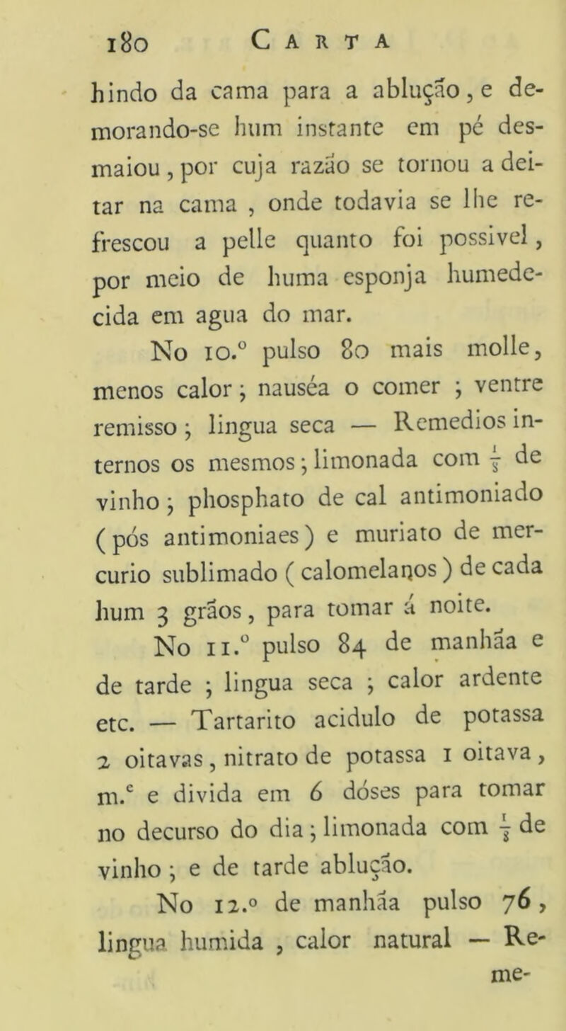 i8o Carta hindo da cama para a abluçao, e de- morando-se hum instante cm pé des- maiou , por cuja razao se tornou a dei- tar na cama , onde todavia se lhe re- frescou a pelle quanto foi possivel, por meio de huma esponja humede- cida em agua do mar. No io.° pulso 8o mais molle, menos calor; nauséa o comer ; ventre remisso; lingua seca — Remedios in- ternos os mesmos •, limonada com j de vinho y phosphato de cal antimoniado (pós antimoniaes) e muriato de mer- cúrio sublimado ( calomelaqos) de cada hum 3 grãos, para tomar a noite. No ii.‘' pulso 84 de manhãa e de tarde ; lingua seca ; calor ardente etc. — Tartarito acidulo de potassa 2 oitavas, nitrato de potassa i oitava , m.*^ e divida em 6 doses para tomar no decurso do dia j limonada com de vinho ; e de tarde abluçao. No 12.0 de manhãa pulso 76, lingua húmida , calor natural — Re- me-