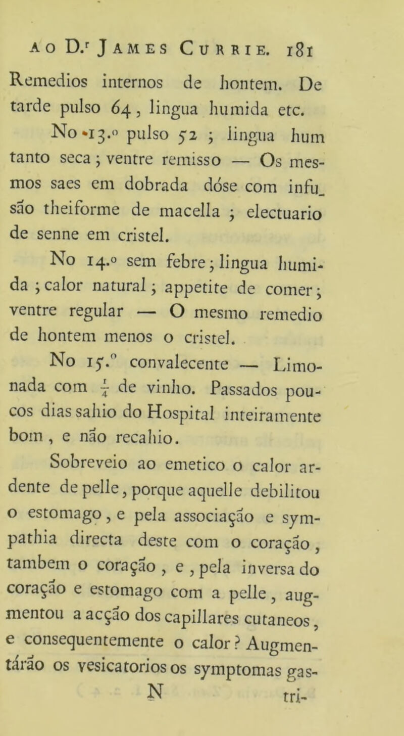 Remedios internos de hontem. De tarde pulso 64, lingiia húmida etc. No*i3.« P^i^so 52 ; lingua hum tanto seca ; ventre remisso — Os mes- mos saes cm dobrada dose com infu_ sao theiforme de macella ; electuario de senne em cristel. No 14.0 sem febre; lingua húmi- da ; calor natural; appetite de comer; ventre regular — O mesmo remedio de hontem menos o cristel. No 15'. convalecente — Limo- nada com ~ de vinho. Passados pou- cos dias sahio do Hospital inteiramente bom , e nao recahio. Sobreveio ao emetico o calor ar- dente de pelle, porque aquelle debilitou o estomago, e pela associaçao e sym- pathia directa deste com o coração, também o coraçao , e , pela inversa do coração e estomago com a pelle, aug- mentou a acção dos capillares cutâneos, e consequentemente o calor ? Augmen- tarão os vesicatórios os symptomas gas-