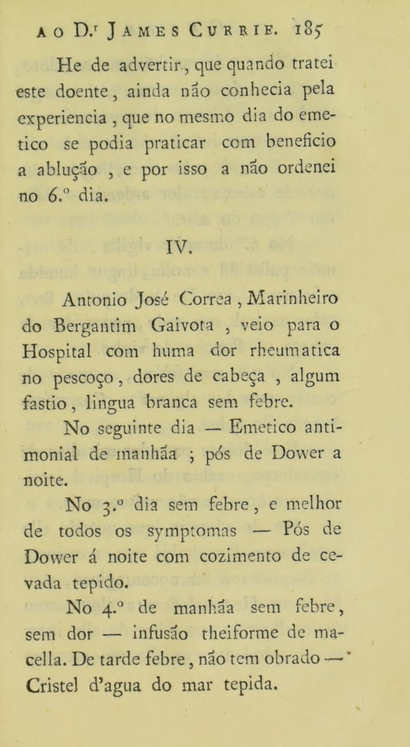 He de advertir, que quando tratei este doente, ainda não conhecia pela cxperiencia , que no mesmo dia do eme- tico se podia praticar com beneficio a ablução , e por isso a não ordenei no 6/’ dia. IV. Anronio José Corrêa , Marinheiro do Bergantim Gaivota , veio para o Hospital com huma dor rheumatica no pescoço, dores de cabeça , algum fastio, lingua branca sem febre. No seguinte dia — Emético anti- monial de manhãa ; pós de Dower a noite. No 3.*^ dia sem febre , c melhor de todos os symptomias — Pós de Dower á noite com cozimento de ce- vada tépido. No 4.^^ de manhãa sem febre, sem dor — infusão theiforme de ma- cei la. De tarde febre, não tem obrado — ’ Cristel d’agua do mar tépida.