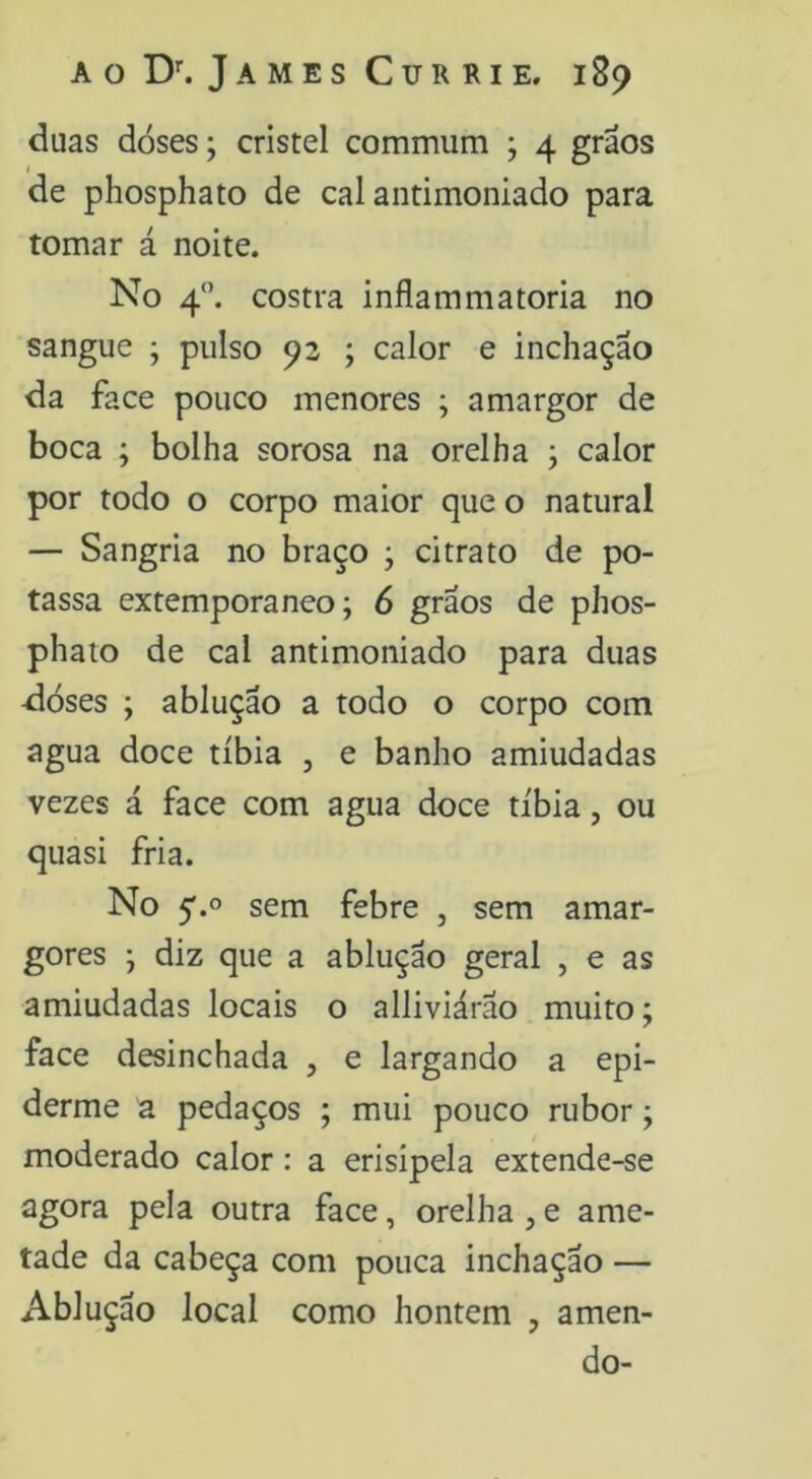 duas doses; cristel commum ; 4 grãos de phosphato de cal antimoniado para tomar á noite. No 4”. costra inflammatoria no sangue ; pulso 92 ; calor e inchação da face pouco menores ; amargor de boca ; bolha sorosa na orelha ; calor por todo o corpo maior que o natural — Sangria no braço ; citrato de po- tassa extemporâneo; 6 grãos de phos- phaio de cal antimoniado para duas -dóses ; ablução a todo o corpo com agua doce tíbia , e banho amiudadas vezes á face com agua doce tíbia, ou quasi fria. No 5'.o sem febre , sem amar- gores ; diz que a ablução geral , e as amiudadas locais o alliviárao muito; face desinchada , e largando a epi- derme a pedaços ; mui pouco rubor; moderado calor: a erisipela extende-se agora pela outra face, orelha , e ame- tade da cabeça com pouca inchação — Ablução local como hontem , amen- do-