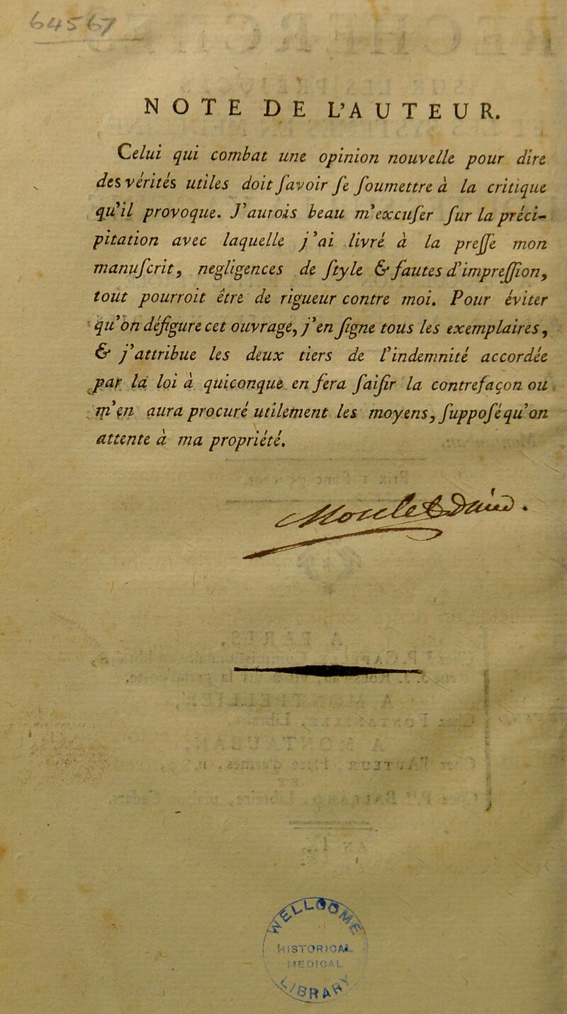 NOTE DE L’AUTEUR. Celui qui combat une opinion nouvelle pour dire des vérités utiles doit favoir fe foumettre à la critique qiCil provoque. Taurois beau mexeufer fur la préci- pitation avec laquelle j ai livré d la preffe mon manuferit, négligences de ftyle & fautes d’impreffion, tout pourroit être de rigueur contre moi. Pour éviter quon défigure cet ouvrage, f en figne tous les exemplaires, & j attribue les deux tiers de /’indemnité accordée jpar la loi à quiconque en fera faifr la contrefaçon ou m en aura procuré utilement les moyens, fuppoféqu on attente à ma propriété.