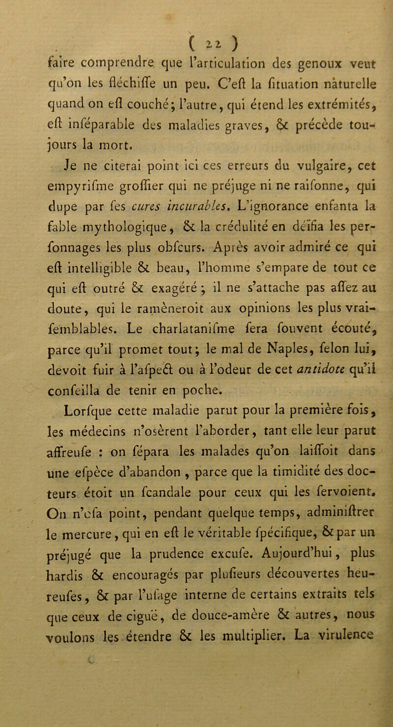 faire comprendre que l’articulation des genoux veut qu’on les fléchifife un peu. C’eft la fituation nàturelle quand on eft couché; l’autre, qui étend les extrémités, eft inféparable des maladies graves, & précède tou- jours la mort. Je ne citerai point ici ces erreurs du vulgaire, cet empyrifme groftier qui ne préjuge ni ne raifonne, qui dupe par fes cures incurables. L’ignorance enfanta la fable mythologique, &: la crédulité en déifia les per- fonnages les plus obfcurs. Après avoir admiré ce qui eft intelligible &. beau, l’homme s’empare de tout ce qui eft outré & exagéré ; il ne s’attache pas afîez au doute, qui ie ramèneroit aux opinions les plus vrai- femblables. Le charlatanifme fera fouvent écouté, parce qu’il promet tout; le mal de Naples, félon lui, devoir fuir à l’afpeét ou à l’odeur de cet antidote qu’il confeilla de tenir en poche. Lorfque cette maladie parut pour la première fois, les médecins n’osèrent l’aborder, tant elle leur parut affreufe : on fépara les malades qu’on laifloit dans une efpèce d’abandon , parce que la timidité des doc- teurs étoit un fcandale pour ceux qui les fervoient. On n’efa point, pendant quelque temps, adminiftrer le mercure, qui en eft le véritable fpécifique, & par un préjugé que la prudence exeufe. Aujourd’hui, plus hardis & encouragés par plufieurs découvertes heu- reufes, & par l’ulage interne de certains extraits tels que ceux de ciguë, de douce-amère & autres, nous voulons les étendre & les multiplier. La virulence