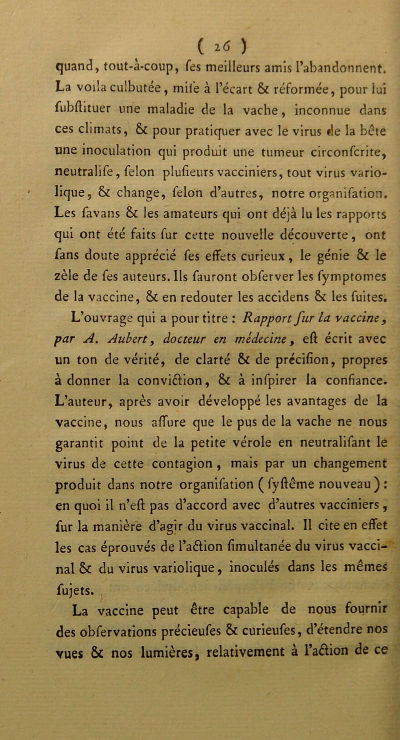 ( 26 ) quand, tout-à-coup, Tes meilleurs amis l’abandonnent. La voila culbutée, mile à l’écart & réformée, pour lui fubftituer une maladie de la vache, inconnue dans ces climats, & pour pratiquer avec le virus de la bête une inoculation qui produit une tumeur circonfcrite, neutralife, félon plufieurs vacciniers, tout virus vario- lique, & change, félon d’autres, notre organifation. Les favans & les amateurs qui ont déjà lu les rapports qui ont été faits fur cette nouvelle découverte, ont fans doute apprécié fes effets curieux, le génie & le zèle de fes auteurs. Ils fauront obferver les fymptomes de la vaccine, & en redouter les accidens & les fuites. L’ouvrage qui a pour titre : Rapport fur la vaccine9 par A. Aubert, docteur en médecine, eft écrit avec lin ton de vérité, de clarté & de précifion, propres adonner la conviélion, & à infpirer la confiance. L’auteur, après avoir développé les avantages de la vaccine, nous affure que le pus de la vache ne nous garantit point de la petite vérole en neutralifant le virus de cette contagion , mais par un changement produit dans notre organifation ( fyftême nouveau) : en quoi il n’eft pas d’accord avec d’autres vacciniers , fur la manière d’agir du virus vaccinal. Il cite en effet les cas éprouvés de l’aélion fimultanée du virus vacci- nal & du virus variolique, inoculés dans les mêmes fujets. La vaccine peut être capable de nous fournir des obfervations précieufes & curieufes, d’étendre nos vues & nos lumières, relativement à l’aélion de ce