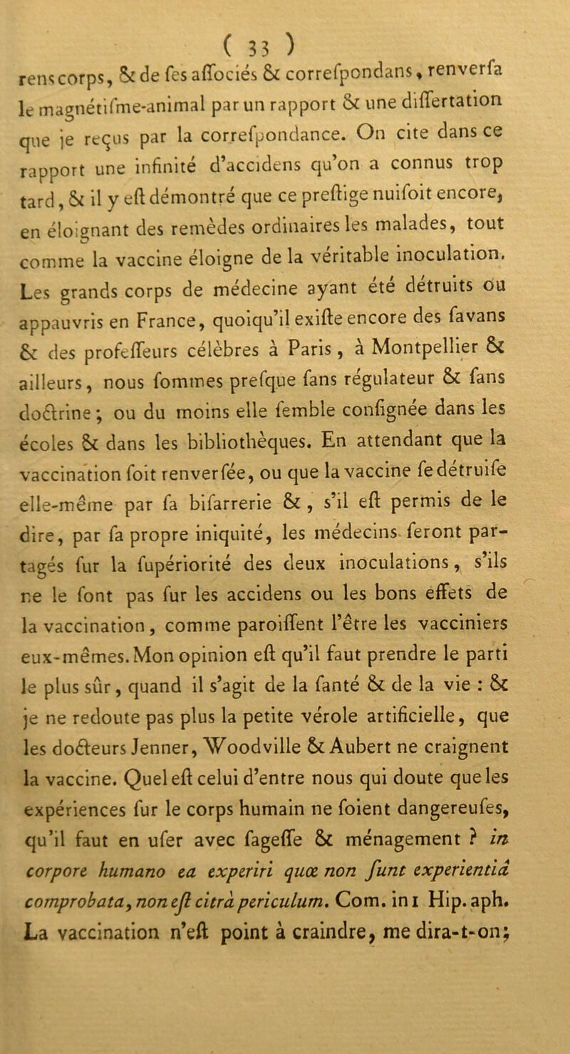 rens corps, Si de fcsaffociés & correfpondans, renverfa le magnétifme-animal par un rapport & une differtation que je reçus par la correfpondance. On cite dans ce rapport une infinité d’accidens qu’on a connus trop tard, & il y eftdémontré que ce preftige nuifoit encore, en éloignant des remèdes ordinaires les malades, tout comme la vaccine éloigne de la véritable inoculation. Les grands corps de medecine ayant ete détruits ou appauvris en France, quoiqu il exifte encore des favans 6c des profcffeurs célèbres à Paris, à Montpellier & ailleurs, nous {ommes prefque fans régulateur & fans do&rine ; ou du moins elle (emble confignee dans les écoles 6c dans les bibliothèques. En attendant que la vaccination foit renverfée, ou que la vaccine fedetruife elle-même par fa bifarrerie & , s’il eft permis de le dire, par fa propre iniquité, les médecins feront par- tagés fur la fupériorité des deux inoculations, s ils ne le font pas fur les accidens ou les bons effets de la vaccination, comme paroiffent l’être les vacciniers eux-mêmes. Mon opinion eft qu’il faut prendre le parti le plus sûr, quand il s’agit de la fanté & de la vie : 6c je ne redoute pas plus la petite vérole artificielle, que les do&eurs Jenner, Woodville & Aubert ne craignent la vaccine. Quel eft celui d’entre nous qui doute que les expériences fur le corps humain ne foient dangereufes, qu’il faut en ufer avec fageffe St ménagement ? in- corpore humano ea experiri qnx non funt experientid comprobata,nonejl citrà pericuLum. Com. ini Hip. aph. La vaccination n’eft point à craindre, me dira-1-on;