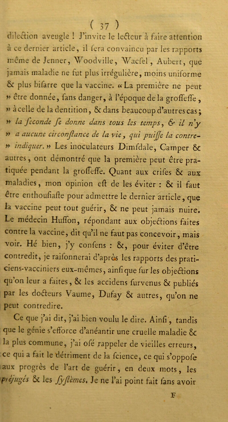 dilection aveugle ! J’invite le leêfeur à faire attention à ce dernier article, il fera convaincu par les rapports même de Jenner, Woodville, Wacfel, Aubert, que jamais maladie ne fut plus irrégulière, moins uniforme ôc plus bifarre que la vaccine. «La première ne peut » être donnée, fans danger, à l’époque de la grofïeffe , » à celle de la dentition, & dans beaucoup d’autres cas ; » la J'econde fie donne, dans tous les temps, & il ri y » a aucune circonfiance de la vie , qui puific la contre- » indiquer. » Les inoculateurs Dimfdale, Camper &: autres, ont démontré que la première peut être pra- tiquée pendant la grotfeffe. Quant aux crifes & aux maladies, mon opinion eft de les éviter : & il faut être enthoufiafte pour admettre le dernier article, que la vaccine peut tout guérir, & ne peut jamais nuire. Le médecin Huffon, répondant aux objeéfions faites contre la vaccine, dit qu’il ne faut pas concevoir, mais voir. Hé bien, j’y confens : &, pour éviter d’être contredit, je raifonnerai d’après les rapports des prati- ciens-vaccimers eux-memes, ainfique fur les objeêbons qu on leur a faites, & les accidens furvenus & publiés par les doéfeurs Vaume, Dufay & autres, qu’on ne peut contredire. Ce que j’ai dit, j’ai bien voulu le dire. Ainfi , tandis que le génie s’efforce d’anéantir une cruelle maladie & la plus commune, j’ai ofé rappeler de vieilles erreurs, ce qui a fait le détriment de la fcience, ce qui s’oppofe aux progrès de l’art de guérir, en deux mots, les p/éjuges & les fyfilmes* Je ne l’ai point fait fans avoir F