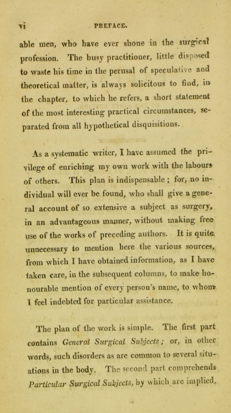 Vt PREFACE. able men, who have ever shone in the surreal profession. The busy practitioner, little disposed to waste his time in the perusal of speculative and theoretical matter, is always solicitous to find, in the chapter, to which he refers, a short statement of the most interesting practical circumstances, se- parated from all hypothetical disquisitions, V ~ ~ As a systematic writer, I have assumed the pri- vilege of enriching my own work with the labours of others. This plan is indispensable ; for, no in- dividual will ever be found, who shall give a gene- ral account of so extensive a subject as surgery, . \ in an advantageous manner, without making free use of the works of preceding authors. It is quite unnecessary to mention here the \anous souices, from which I have obtained information, as I have taken care, in the subsequent columns, to make ho- nourable mention of every person’s name, to whom I feel indebted for particular assistance. i The plan of the work is simple. The first part contains General Surgical Subjects; or, in other words, such disorders as are common to several situ- ations in the body. The second part comprehends Particular Surgical Subjects, by which are implied.