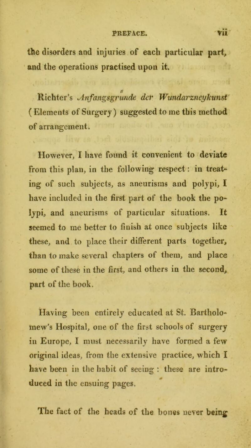 the disorders and injuries of each particular part, and the operations practised upon it. a Richter’s Anfangsgruncle dcr Wundcirzneykunst ( Elements of Surgery) suggested to me this method of arrangement. However, I have found it convenient to deviate from this plan, in the following respect: in treat- ing of such subjects, as aneurisms and polypi, I have included in the first part of the book the po- lypi, and aneurisms of particular situations. It seemed to me better to finish at once subjects like these, and to place their different parts together, than to make several chapters of them, and place some of thes6 in the first, and others in the second, part of the book. Having been entirely educated at St. Bartholo- mew’s Hospital, one of the first schools of surgery in Europe, I must necessarily have formed a few original ideas, from the extensive practice, which I have been in the habit of seeing : these are intro- 0 duced in the ensuing pages. The fact of the heads of the bones never being