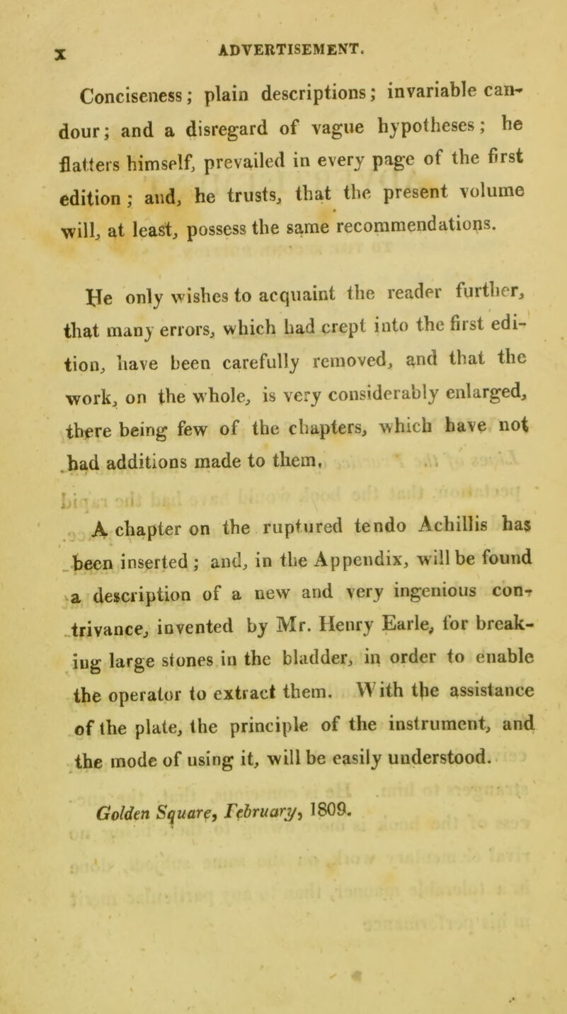 ADVERTISEMENT. Conciseness; plain descriptions; invariable can- dour; and a disregard of vague hypotheses; be flatters himself, prevailed in every page of the first edition ; and, he trusts, that the present \olume will, at least, possess the same recommendations. He only wishes to acquaint the reader further, that many errors, which had crept into the fiist edi- tion, have been carefully removed, and that the work, on the whole, is very considerably enlarged, there being few of the chapters, which have not had additions made to them, A chapter on the ruptured tendo Achillis has < been inserted ; and, in the Appendix, will be found >a description of a new and very ingenious con^ trivance, invented by Mr. Henry Earle, for break- ing large stones in the bladder, in order to enable the operator to extract them. With the assistance of the plate, the principle of the instrument, and the mode of using it, will be easily understood. Golden Square, February, 1809. I