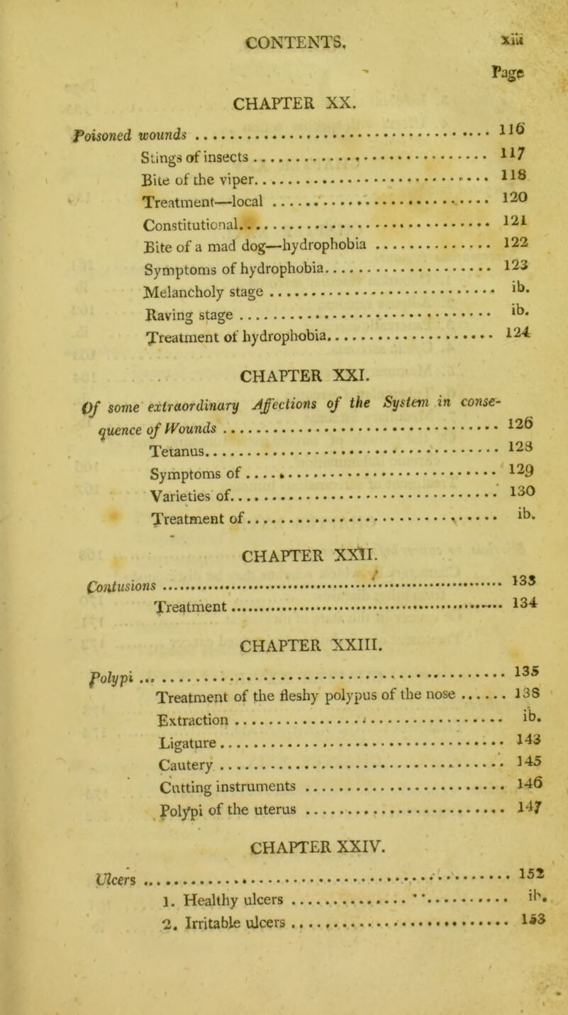 CHAPTER XX. Poisoned wounds Slings of insects • Bite of the viper Treatment—local Constitutional Bite of a mad dog—hydrophobia Symptoms of hydrophobia Melancholy stage Raving stage Treatment of hydrophobia xiit Page 116' 117 118 120 121 122 123 ib. ib. 124 CHAPTER XXL Of some extraordinary Affections oj the System quence of Wounds Tetanus Symptoms of Varieties of Treatment of in conse- 126 123 129 130 CHAPTER XXII. * . / Contusions ••••• Treatment 133 134 CHAPTER XXIII. folypi Treatment of the fleshy polypus of the nose Extraction Ligature Cautery Cutting instruments Polypi of the uterus CHAPTER XXIV. 135 138 ib. 143 145 146 H7 Ulcers 1. Healthy ulcers 2. Irritable ulcers 152 ib. 153