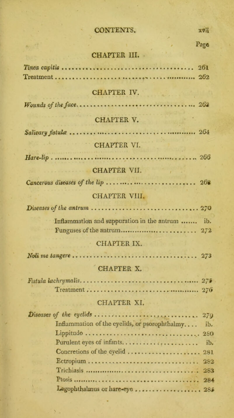 Page CHAPTER III. Tinea capitis 261 Treatment 262 CHAPTER IV. Wounds of the face 26*2 CHAPTER V. Salivary fstulce 264 CHAPTER VI. Hare-lip * 2 66 CHAPTER VII. Cancerous diseases of the lip 268 CHAPTER VIII. Diseases of the antrum 270 Inflammation and suppuration in the antrum ib. Funguses of the antrum 2/2 CHAPTER IX. Noli me tangere 2/3 CHAPTER X. Fistula lachrymalis 2 Ji Treatment 2/6 CPIAPTER XI. Diseases of the eyelids . . 2/y Inflammation of the eyelids, or psorophthalmy.... ib. Lippitudo 250 Purulent eyes of infants ib. Concretions of the eyelid 281 Ectropium 2S2 Trichiasis 283 Ptosis 284 Lagophthalmus or hare-eye 2S»