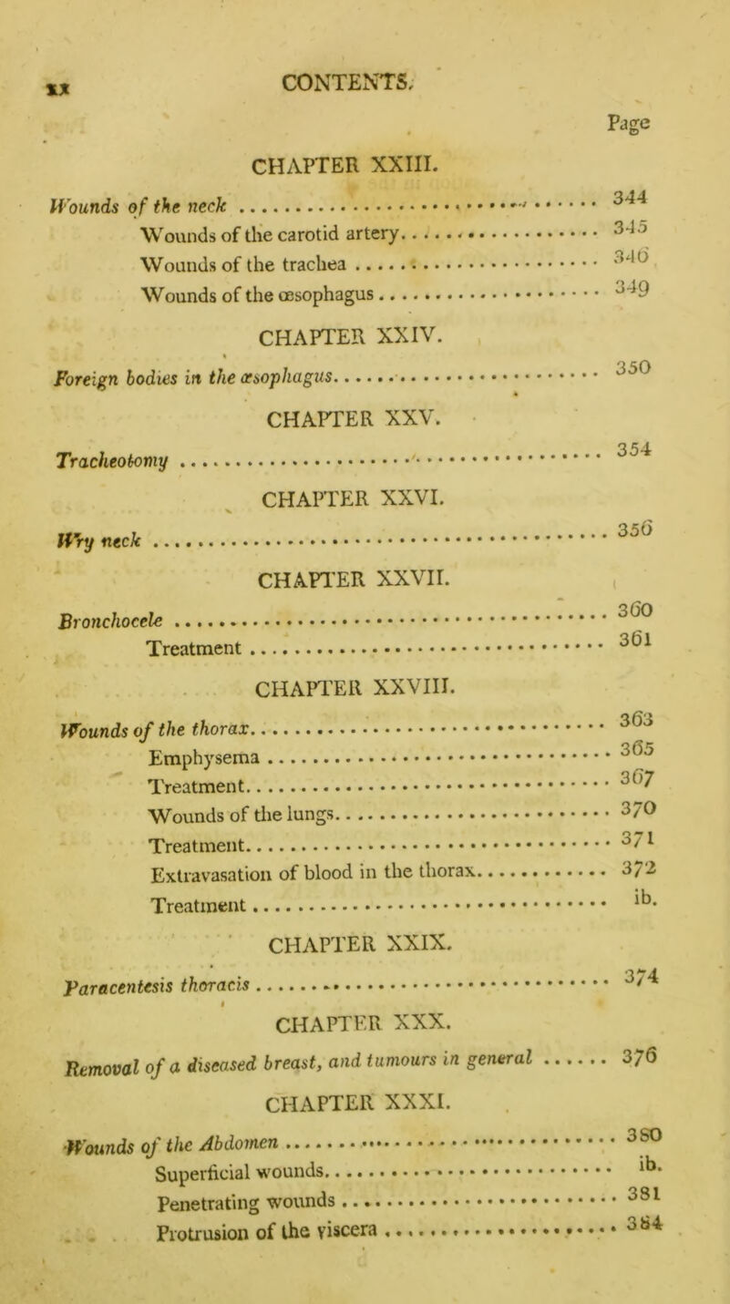 CHAPTER XXIII. Wounds of the neck Wounds of the carotid artery.... Wounds of the trachea Wounds of the oesophagus CHAPTER XXIV. % Foreign bodies in the oesophagus .. CHAPTER XXV. Tracheotomy '• • * CHAPTER XXVI. Wry neck CHAPTER XXVII. Bronchocele Treatment CHAPTER XXVIII. • i Wounds of the thorax Emphysema Treatment Wounds of the lungs Treatment Extravasation of blood in the thorax Treatment CHAPTER XXIX. Paracentesis thoracis f CHAPTER XXX. Removal of a diseased breast, and tumours in general CHAPTER XXXI. Wounds of the Abdomen Superficial wounds Penetrating wounds Protrusion of the viscera Page 344 345 340 349 350 354 35(5 3(50 361 363 365 367 370 371 372 ib. 374 3 76 3 SO ib. 381 384