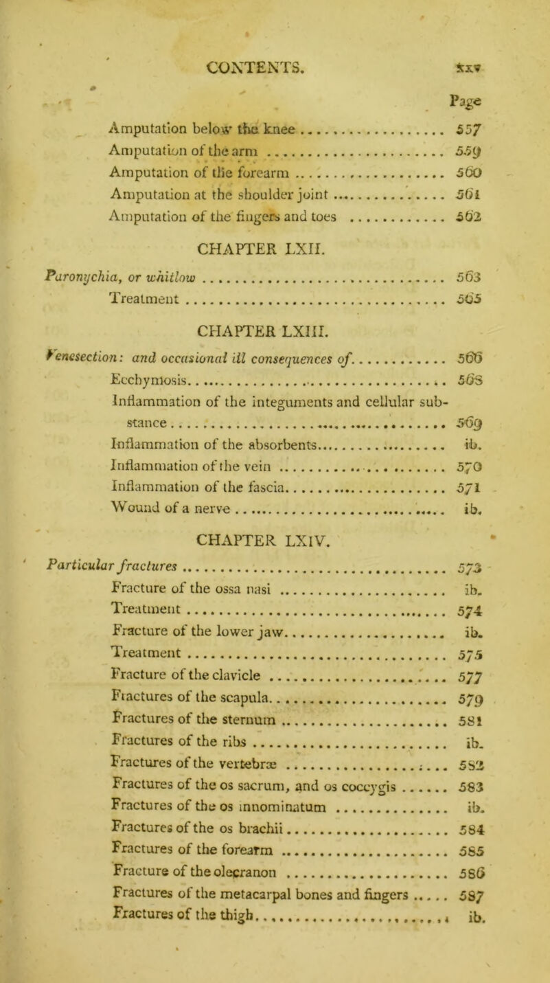 * Page Amputation below the knee 557 Amputation of the arm 559 • » » » v Amputation of (lie forearm 560 Amputation at the shoulder joint 56i Amputation of the fingers and toes 502 CHAPTER LXII. Paronychia, or whitlow 563 Treatment 505 CPIAPTER LXI1I. Venesection: and occasional ill consequences of 568 Ecchymosis 56S Inflammation of the integuments and cellular sub- stance S'Qfj Inflammation of the absorbents ib. Inflammation of the vein 5pO Inflammation of the fascia 5/1 Wound of a nerve ib. CHAPTER LXIV. Particular fractures 573 Fracture of the ossa nasi ib. Treatment 574 Fracture of the lower jaw ib. Treatment 575 Fracture of the clavicle 577 Fractures of the scapula 579 Fractures of the sternum 581 Fractures of the ribs ib. Fractures of the vertebrae 5S2 Fractures of the os sacrum, and os coccygis 583 Fractures of the os mnominatum ib. Fractures of the os brachii 584 Fractures of the forearm 565 Fracture of the olecranon 586 Fractures of the metacarpal bones and fingers 5S7 Fractures of the thigh ib.