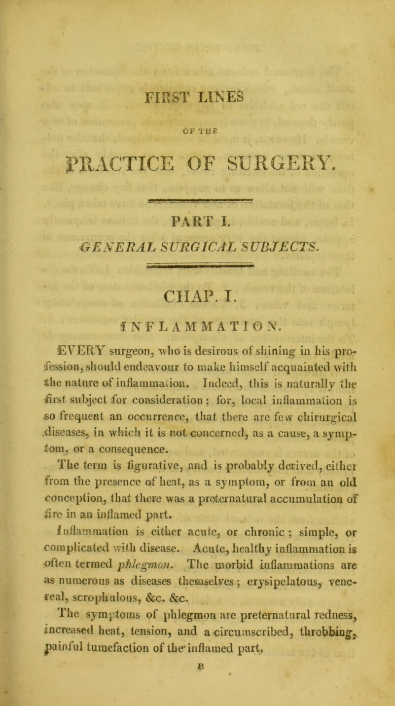 FIRST LINES OF THE % PRACTICE OF SURGERY. PART I. GENERAL SURGICAL SUBJECTS. CHAP. I. i N F L A M M A T I O N. EVERY surgeon, who is desirous of shining in his pro- fession, should endeavour to make himself acquainted with the nature of inflammation. I ndeed, this is naturally the flrst subject for consideration; for, local inflammation is so frequent an occurrence, that there are few chirurgical .diseases, in which it is not concerned, as a cause, a symp- tom, or a consequence. The term is figurative, and is probably derived, cither from the presence of heat, as a symptom, or from an old conception, that there was a preternatural accumulation of tire in an inflamed part. inflammation is cither acute, or chronic; simple, or complicated with disease. Acute, healthy inflammation is often termed phlegmon. The morbid inflammations are as numerous as diseases themselves; erysipelatous, vene- real, scropliulous, &c. &c. The symptoms of phlegmon are preternatural redness, increased heat, tension, and a circumscribed, throbbing, gainful tumefaction of the inflamed part.