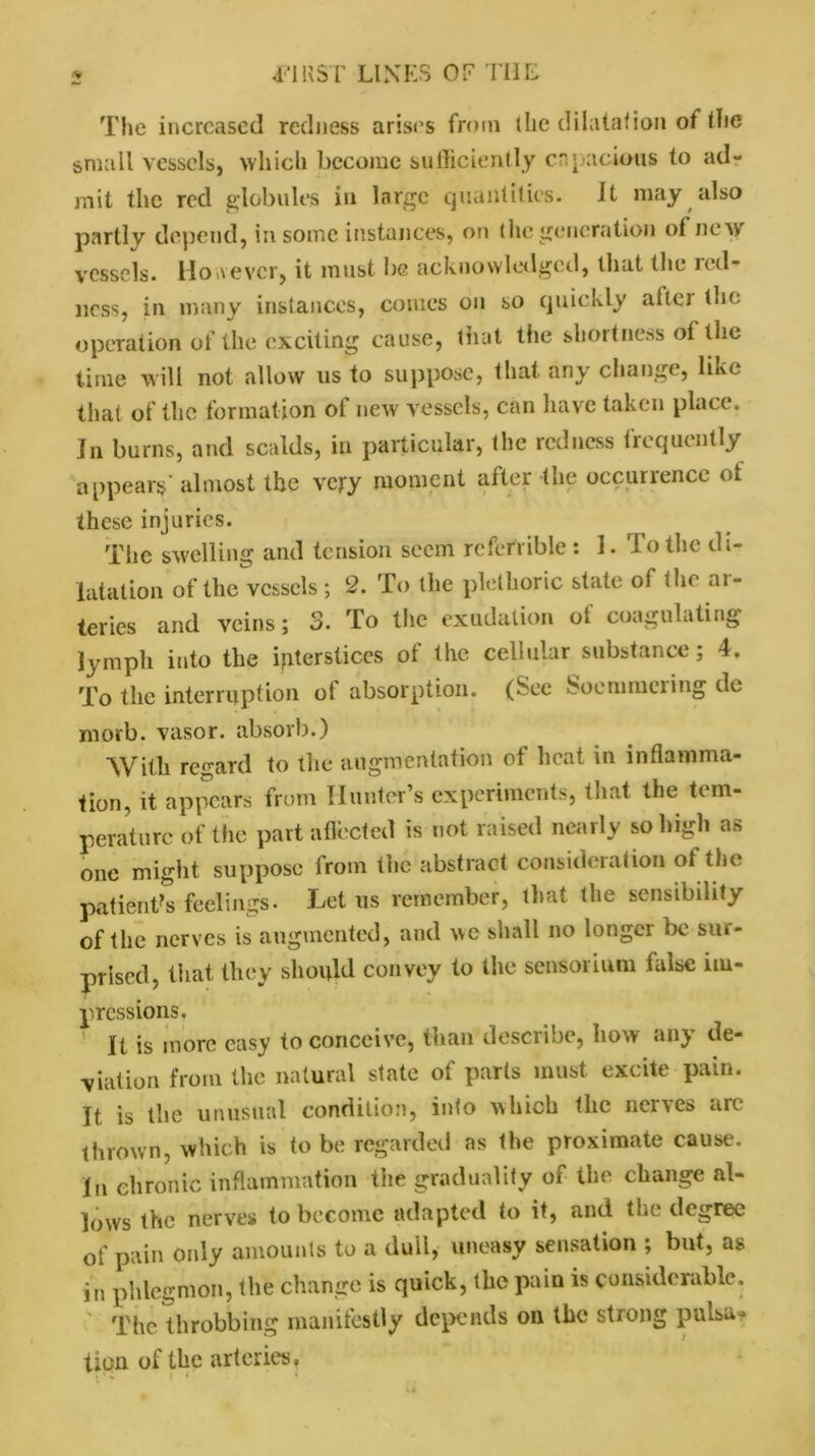 The increased redness arises from the dilatation ot the small vessels, which become sufficiently capacious to ad- mit the red globules in large quantities. It may also partly depend, in some instances, on the generation of new vessels. However, it must be acknowledged, that the red- ness, in many instances, comes on so quickly after the operation of the exciting cause, that the shortness ot the time will not allow us to suppose, that any change, like that of the formation of new vessels, can have taken place. Jn burns, and scalds, in particular, the redness frequently appears almost the very moment after the occurrence ot these injuries. The swelling and tension seem referrible : 1. To the di- latation of the vessels ; 2. To the plethoric slate of the ai- teries and veins; 3. To the exudation ot coagulating lymph into the interstices of the cellular substance; 4, To the interruption ot absorption. (See Soemmering dc morb. vasor. absorb.) With regard to the augmentation of heat in inflamma- tion, it appears from Hunter’s experiments, that the tem- perature of the part affected is not raised nearly so high as one might suppose from the abstract consideration ot tin* patient's feelings. Let us remember, that the sensibility of the nerves is augmented, and we shall no longer be sin- prised, that they should convey to the sensorium talse im- pressions. It is more easy to conceive, than describe, how any de- viation from the natural state of parts must excite pain. It. is the unusual condition, into which the nerves aie thrown, which is to be regarded as the proximate cause. In chronic inflammation the gradually of the change al- lows the nerves* to become adapted to it, and the degree of pain only amounts to a dull, uneasy sensation ; but, as in phlegmon, the change is quick, the pain is considerable. The throbbing manifestly depends on the strong pulsa? tion of the arteries.
