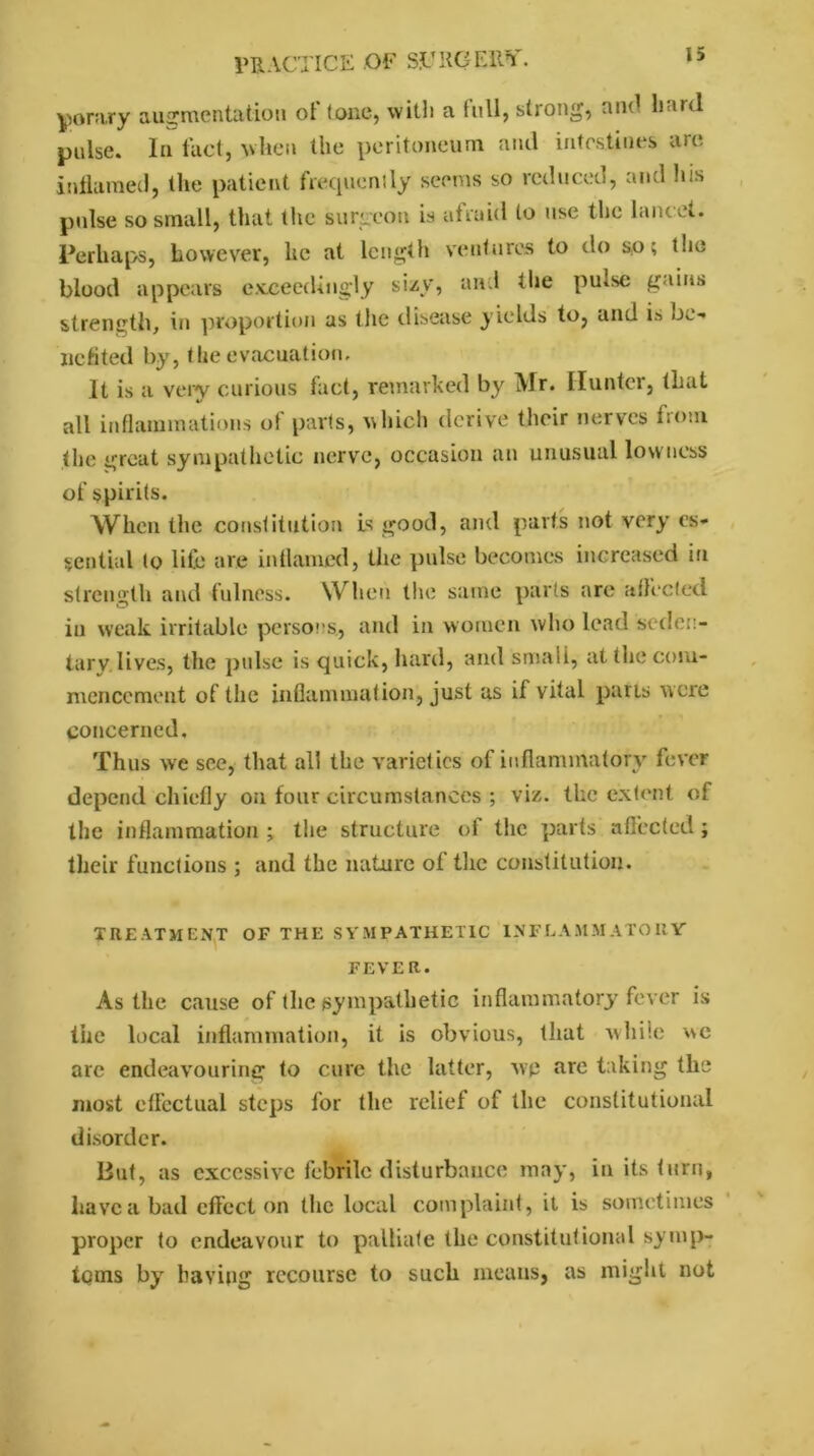 |>orary augmentation of (one, with a full, strong, and hard pulse. In fact, when the peritoneum and intestines are inflamed, the patient frequently seems so reduced, and his pulse so small, that the surgeon is afraid to use the lancet. Perhaps, however, he at length ventures to do so; t!ie blood appears exceedingly sizy, and tlie pu.se gains strength, in proportion as the disease yields to, and is be- nefited by, the evacuation. It is a very curious fact, remarked by Mr. Hunter, that all inflammations of parts, which derive their nerves from the great sympathetic nerve, occasion an unusual lowness of spirits. When the constitution is good, and parts not very es- sential to life are inflamed, the pulse becomes increased in strength and fulness. When the same parts are affected in weak irritable persons., and in women who lead seden- tary, lives, the pulse is quick, hard, and small, at the com- mencement of the inflammation, just as if vital parts were concerned. Thus we see, that all the varieties of inflammatory fever depend chiefly on four circumstances ; viz. the extent of the inflammation ; the structure of the parts affected; their functions ; and the nature of the constitution. treatment of the sympathetic inflammatory FEVER. As the cause of the sympathetic inflammatory fever is the local inflammation, it is obvious, that while \\c arc endeavouring to cure the latter, wp are taking the most effectual steps for the relief of the constitutional disorder. But, as excessive febrile disturbance may, in its turn, have a bad effect on the local complaint, it is sometimes proper to endeavour to palliate the constitutional symp- toms by having recourse to such means, as might not