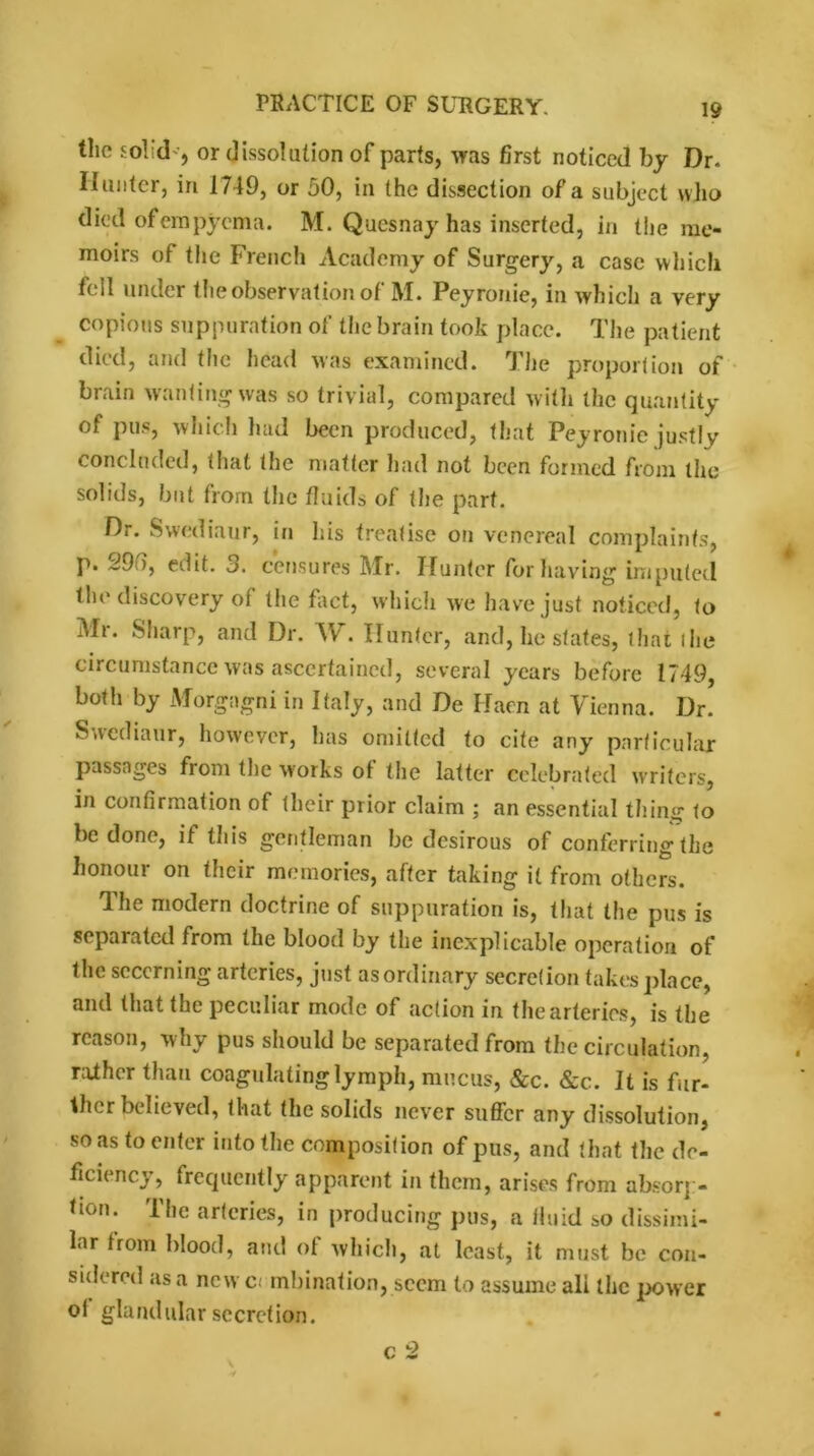 the solid', or dissolution of parts, was first noticed by Dr. Hunter, in 1749, or 50, in the dissection of a subject who died of empyema. M. Quesnay has inserted, in the me- moirs of the French Academy of Surgery, a case which foil under the observation of M. Peyronie, in which a very copious suppuration of the brain took place. The patient died, and the head was examined. The proportion of brain wantingwas so trivial, compared with the quantity of pus, which had been produced, that Peyronie justly concluded, that the matter had not been formed from the solids, but from the fluids of the part. Dr. Swediaur, in his treatise on venereal complaints, p. 29 ), edit. 3. censures Mr. Hunter for having imputed the discovery of the fact, which we have just noticed, to Mr. Sharp, and Dr. W. Hunter, and, he states, that (he circumstance was ascertained, several years before 1749, both by Morgagni in Italy, and De Haen at Vienna. Dr. Sacdiaur, however, has omitted to cite any particular passages from the works of the latter celebrated writers, in confirmation of their prior claim ; an essential thing to be done, if this gentleman be desirous of conferring the honour on their memories, after taking it from others. The modern doctrine of suppuration is, that the pus is separated from the blood by the inexplicable operation of the secerning arteries, just asordinary secretion takes place, and that the peculiar mode of action in the arteries, is the reason, why pus should be separated from the circulation, raiher than coagulating lymph, mucus, &c. &c. It is fur- ther believed, that the solids never suffer any dissolution, so as to enter into the composition of pus, and that the de- ficiency, frequently apparent in them, arises from absorp- tion. The arteries, in producing pus, a fluid so dissimi- lar from blood, and of which, at least, it must be con- sidered as a new c mbination, seem to assume all the power oi glandular secretion. c 2