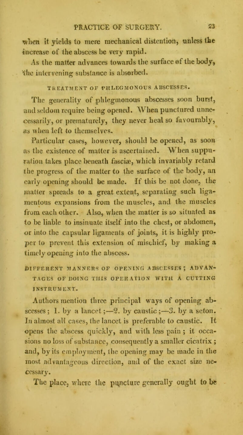 when it yields to mere mechanical distention, unless the increase of the abscess be very rapid. As the matter advances towards the surface ef the body, the intervening substance is absorbed. TREATMENT OF PHLEGMONOUS ABSCESSES. Tlie generality of phlegmonous abscesses soon burst, and seldom require being opened. W hen punctured unne- cessarily, or prematurely, they never heal so favourably, as when left to themselves. Particular cases, however, should be opened, as soon as the existence of matter is ascertained. When suppu- ration takes place beneath fasciae, which invariably retard the progress of the matter to the surface of the body, an early opening should be made. If this be not done, the matter spreads to a great extent, separating such liga- mentous expansions from the muscles, and the muscles from each other. Also, when the matter is so situated as to be liable to insinuate itself into the chest, or abdomen, or into the capsular ligaments of joints, it is highly pro- per to prevent this extension of mischief, by making a timely opening into the abscess. DIFFERENT MANNERS OF OPENING ABSCESSES; ADVAN- TAGES OF DOING THIS OPERATION WITH A CUTTING INSTRUM ENT. Authors mention three principal ways of opening ab- scesses ; 1. by a lancet;—c2. by caustic ;—3. by a seton. In almost all cases, the lancet is preferable to caustic. It opens the abscess quickly, and with less pain ; it occa- sions rio loss of substance, consequently a smaller cicatrix ; and, by its employment, the opening may be made in the most advantageous direction, and of the exact size ne- cessary. The place, where the puncture generally ought to be