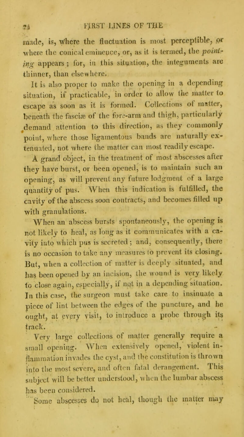 made, is, where the fluctuation is most perceptible, .or where the conical einineuce, or, as it is termed, the point- ing appears ; for, in this situation, the integuments are thinner, than elsewhere. It is also proper to make the opening in a depending situation, if practicable, in order to allow the matter to escape as soon as it is formed. Collections of matter, beneath the fasciae of the fore-arm and thigh, particularly demand attention to this direction, as they commonly point, where those ligamentous bands arc naturally ex- tenuated, not where the matter can most readily escape. ' \ _ A grand object, in the treatment of most abscesses after they have burst, or been opened, is to maintain such an opening, as will prevent any future lodgment of a large quantity of pus. When this indication is fulfdled, the cavity of the abscess soon contracts, and becomes filled up with granulations. When an abscess bursts spontaneously, the opening is not likely to heal, as long as it communicates with a ca- vity into which pus is secreted; and, consequently, there is no occasion to take any measures to prevent its closing. But, when a collection of matter is deeply situated, and lias been opened by an incision, the wound is very likely to close again, especially, if nqt in a depending situation. In this case, the surgeon must take care to insinuate a piece of lint between the edges of the puncture, and lie ought, at every visit, to introduce a probe through its track. Very large collections of matter generally require a small opening. When extensively opened,' violent in- flammation invades (lie cyst, and the constitution is thrown into the most severe, and often fatal derangement. This subject will be better understood, when the lumbar abscess has been considered. Some abscesses do not heal, though the matter may