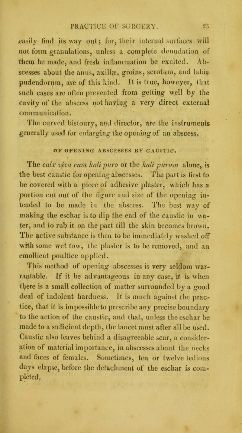 easily find ils way out; for, their internal surfaces will not form granulations, unless a complete denudation of them be made, and fresli inflammation be excited. Ab- scesses about the anus, axilla?, groins, scrotum, and labiat pudendorum, are of this kind. It is true, howeyer, that such cases are often prevented from getting well by the cavity of the abscess not haying a very direct external communication. The curved bistoury, and director, are the instruments generally used for enlarging the opening of an abscess* OF OPENING ABSCESSES BY CAUSTIC. I The calx viva cum kali puro or the kali purum alone, is the best caustic for opening abscesses. The part is first to be covered with a piece of adhesive plaster, which has a portion cut out of the figure and size of the opening in- tended to be made in the abscess. The best way of making the eschar is to dip the end of the caustic in wa- ter, and to rub it on the part till the skin becomes brown. The active substance is then to be immediately washed off wftli some wet tow, the plaster is to be removed, and an emollient poultice applied. This method of opening abscesses is very seldom war- rantable. If it be advantageous in any case, it is when there is a small collection of matter surrounded by a good deal of indolent hardness. It is much against the prac- tice, that it is impossible to prescribe any precise boundary to the action of the caustic, and that, unless the eschar be made to a sufficient depth, the lancet must after all be used. Caustic also leaves behind a disagreeable scar, a consider- ation of material importance, in abscesses about the necks and faces of females. Sometimes, ten or twelve tedious days elapse, before the detachment of the eschar is com- pleted.