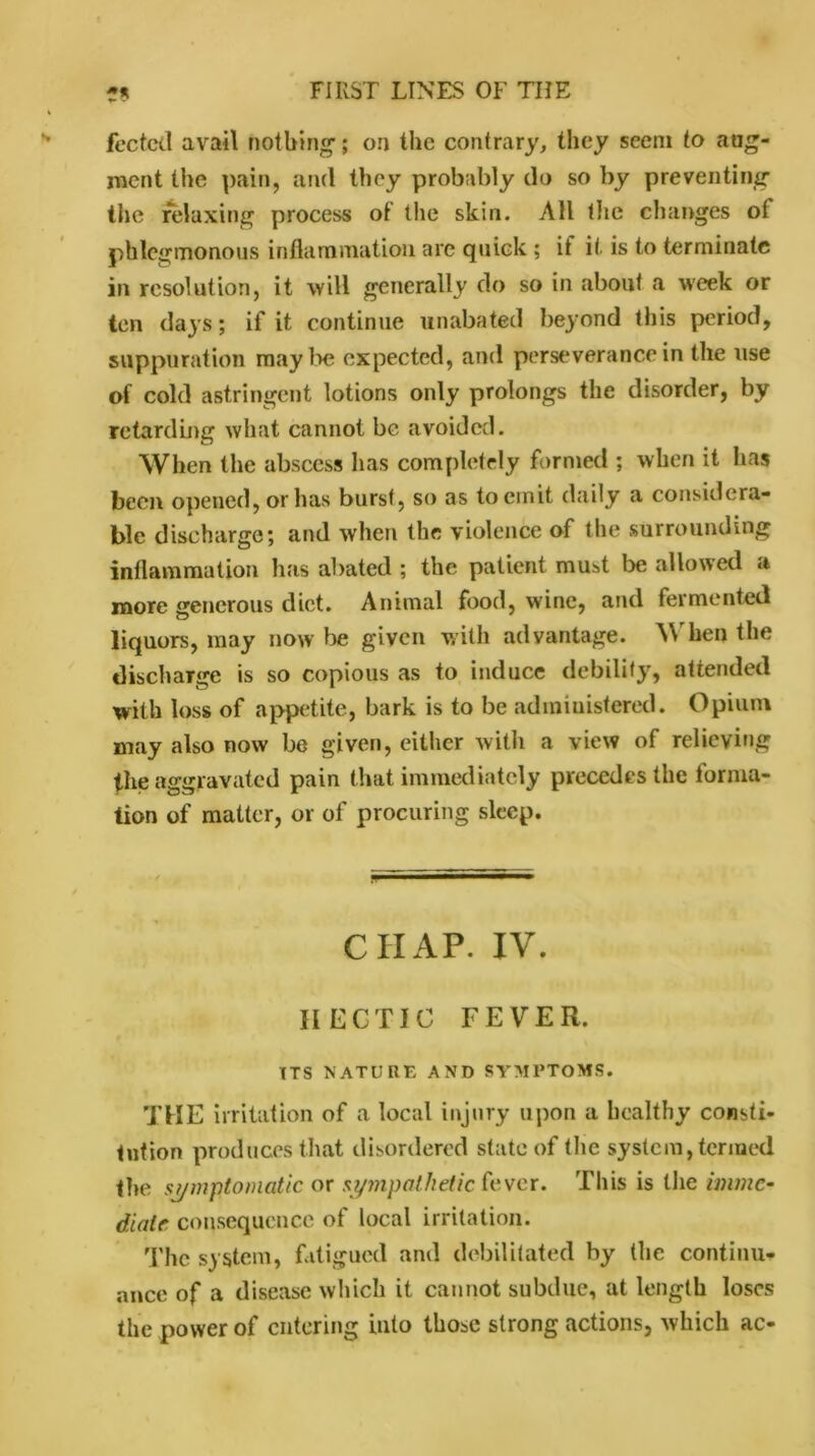 fected avail nothing; on the contrary, they seem to aug- ment the pain, and they probably do so by preventing’ the relaxing process of the skin. All the changes ol phlegmonous inflammation are quick ; it it is to terminate in resolution, it will generally do so in about a week or ten days; if it continue unabated beyond this period, suppuration maybe expected, and perseverance in the use of cold astringent lotions only prolongs the disorder, by retarding what cannot be avoided. When the abscess has completely formed ; when it has been opened, or has burst, so as to emit daily a considera- ble discharge; and when the violence of the surrounding inflammation has abated ; the patient muist be allowed a more generous diet. Animal food, wine, and fermented liquors, may now lie given with advantage. \\ hen the discharge is so copious as to induce debility, attended with loss of appetite, bark is to be administered. Opium may also now be given, either with a view of relieving the aggravated pain that immediately precedes the forma- tion of matter, or of procuring sleep. CHAP. IV. HECTIC FEVER. ITS NATURE AND SYMPTOMS. THE irritation of a local injury upon a healthy consti- tution produces that disordered state of the system, termed the symptomatic or sympathetic fever. This is the imme- diate consequence of local irritation. The system, fatigued and debilitated by the continu- ance of a disease which it cannot subdue, at length loses the power of entering into those strong actions, which ac-