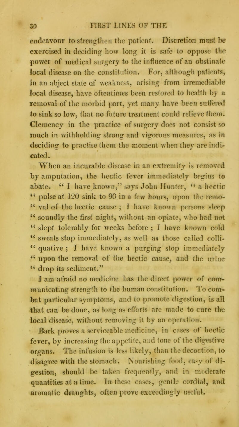 endeavour to strengthen the patient. Discretion must he exercised in deciding how long it is safe to oppose the power of medical surgery to (he influence of an obstinate local disease on the constitution. For, although patients, in an abject state of weakness, arising from irremediable local disease, have oftentimes been restored to health by a removal of the morbid part, yet many have been suffered to sink so low, that no future treatment could relieve them. Clemency in the practice of surgery does not consist so much in withholding strong and vigorous measures, as in deciding to practise them the moment when they are indi- f cated. When an incurable disease in an extremity is removed by amputation, the hectic fever immediately begins to abate. “ 1 have known,” says John Hunter, u a hectic “ pulse at liiO sink to 90 in a few hours, upon the remo- u val of the hectic cause ; I have known persons sleep u soundly the first night, without an opiate, who had not “ slept tolerably for weeks before ; 1 have known cold <i sweats stop immediately, as well as those called colli- ce quativc ; I have known a purging stop immediately “ upon the removal of the hectic cause, and the urine “ drop its sediment.” I am afraid no medicine lias the direct power of com- municating strength to the human constitution. To com- bat particular symptoms, and to promote digestion, is all that can be done, as long as efforts arc made to cure the local disease, without removing it by an operation. Bark proves a serviceable medicine, in cases of hectic fever, by increasing the appetite, and tone of the digestive organs. The infusion is less likely, than the decoction, to disagree with the stomach. Nourishing food, ea-y of di- gestion, should be taken frequently, and in moderate quantities at a time. In these cases, gentle cordial, and aromatic draughts, often prove exceedingly useful.