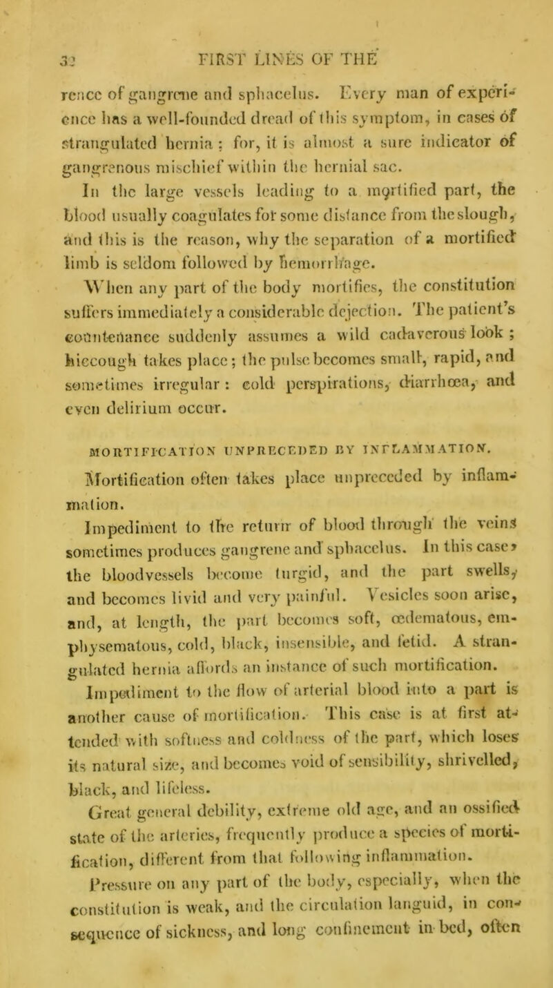 » 3: FIRST LINES OF THE rencc of gangrene and sphacelus. Every man of experi- ence ims a well-founded dread of this symptom, in eases of strangulated hernia ; for, it is almost a sure indicator of gangrenous mischief within the hernial sac. In the large vessels leading to a mortified part, the blood usually coagulates for some distance from theslough, and this is the reason, why the separation of a mortified limb is seldom followed by hemorrhage. When any part of the body mortifies, the constitution suffers immediately a considerable dejection. The patient’s countenance suddenly assumes a w ild cadaverous look ; hiccough takes place; the pulse becomes small, rapid, and sometimes irregular: cold perspirations, diarrhoea, and even delirium occur. MORTIFICATION IJNPRECEDED BY INFLAMMATION. Mortification often takes place tin preceded by inflam- mation. Impediment to tire return of blood through' the veins sometimes produces gangrene and sphacelus. In this case? the bloodvessels become turgid, and the part swells y and becomes livid and very painful. A esiclcs soon arise, and, at length, the part becomes soft, oedematous, em- physematous, cold, black, insensible, and fetid. A stran- gulated hernia affords an instance of such mortification. Impediment to the flow of arterial blood into a part is another cause of mortification, this case is at first at- tended with softness and coldness of the part, which loses its natural size, and become^ void of sensibility, shrivelled, black, and lifeless. Great general debility, extreme old age, and an ossified state of the arteries, frequently produce a species ot morti- fication, different from that following inflammation. Pressure on any part of the body, especially, when the constitution is weak, and the circulation languid, in con- sequence of sickness, and long confinement in bed, often