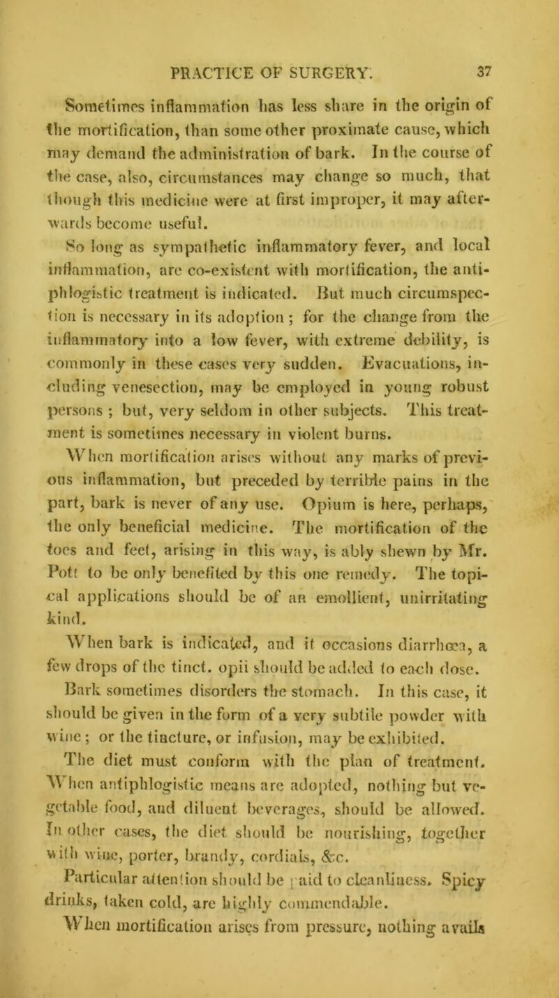 Sometimes inflammation has less share in (lie origin of the mortification, than some other proximate cause, which may demand the administration of bark. In the course of the case, also, circumstances may change so much, that though this medicine were at first improper, it may after- wards become useful. So long as sympathetic inflammatory fever, and local inflammation, are co-existcnt with mortification, the anti- phlogistic treatment is indicated. But much circumspec- tion is necessary in its adoption ; for the change from the inflammatory into a low fever, with extreme debility, is commonly in these cases very sudden. Evacuations, in- cluding venesection, may be employed in young robust persons ; but, very seldom in other subjects. This treat- ment is sometimes necessary in violent burns. When mortification arises without any marks of previ- ous inflammation, but preceded by terrilrle pains in the part, bark is never of any use. Opium is here, perhaps, the only beneficial medicine. The mortification of the toes and feet, arising in this way, is ably shewn by Mr. Pott to be only benefited by this one remedy. The topi- cal applications should be of an emollient, unirritating kind. When bark is indicated, and it occasions diarrhoea, a few drops of the tinct. opii should be added to each close. Bark sometimes disorders the stomach. In this case, it should be given in the form of a very subtile powder with wine ; or the tincture, or infusion, may be exhibited. The diet must conform with the plan of treatment. hen antiphlogistic means are adopted, nothing but ve- getable food, and diluent beverages., should be allowed. In other cases, the diet should be nourishing, together v\i!h wine, porter, brandy, cordials, &c. Particular attention should be j aid to cleanliness* Spicy drinks, taken cold, are highly commendable. W hen mortification arises from pressure, nothing avails