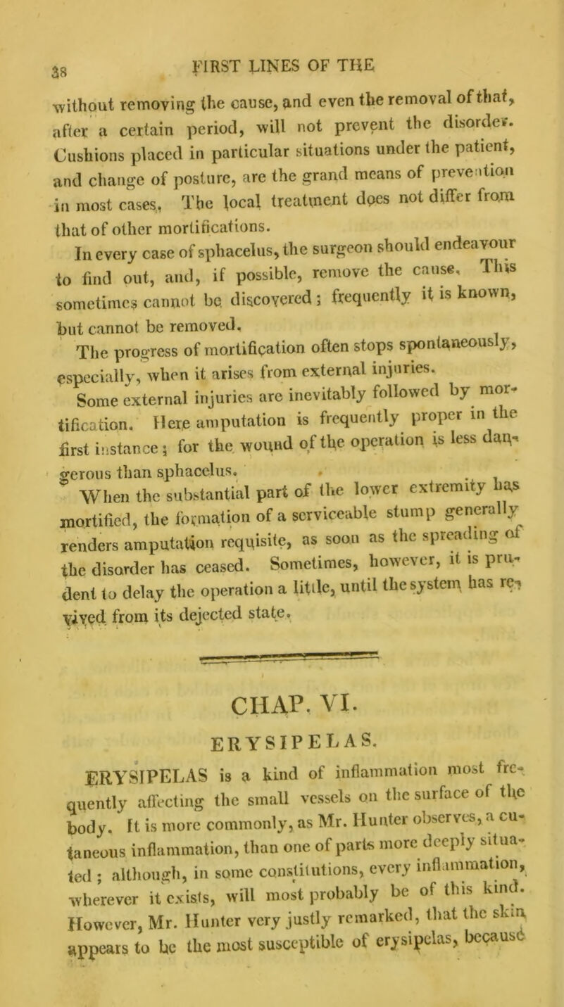 without removing the cause, and even the removal of that, after a certain period, will not prevent the disorder. Cushions placed in particular situations under the patient, and change of posture, are the grand means of prevention in most cases, The local treatment does not differ from that of other mortifications. In every case of sphacelus, the surgeon should endeavour to find out, and, if possible, remove the cause. I his sometimes cannot be discovered ; frequently it is known, but cannot be removed. The progress of mortification often stops spontaneous y, especially, when it arises from external injuries. Some external injuries are inevitably followed by mor- tification. Here amputation is frequently proper in the first instance 5 for the wound of the operation is less da^ gcrous than sphacelus. , . ° When the substantial part of the lower extrenuty has mortified, the formation of a serviceable stump genera y renders amputation requisite, as soon as the spreading oi the disorder has ceased. Sometimes, however, it is pru- dent to delay the operation a Utde, until the system has re, \ivcd from its dejected state. CHAP. VI. ERYSIPELAS. ERYSIPELAS is a kind of inflammation most fre- quently affecting the small vessels on the surface of tfic body. It is more commonly, as Mr. Hunter observes, a cu- taneous inflammation, than one of parts more deeply sit ua- ted ; although, in some constitutions, every inflammation, •wherever it exists, will most probably be of this kind. However, Mr. Hunter very justly remarked, that the skin appears to be the most susceptible of erysipelas, because