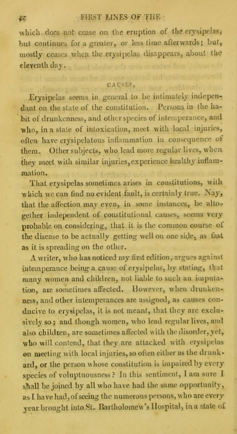 which docs not cease on the eruption of the erysipelas* but continues for a greater,, or less lime afterwards; but, mostly ceases whqi the erysipelas disappears, about the eleventh day. CAUSES, Erysipelas seems in general to be intimately indepen- dent on the state of the constitution. Persons in the ha- bit of drunkenness, and other species of intemperance, and who, in a slate of intoxication, meet with local injuries, often have erysipelatous inflammation in consequence of them. Other subjects, who lead more regular lives, when they meet with similar injuries, experience healthy inflam- mation. That erysipelas sometimes arises in constitutions, with which wc can find no evident fault, is certainly true. Nay, that the affection may even, in some instances, be alto-r gether independent of constitutional causes, seems very probable on, considering, that it is the common course of the disease to be actually getting well on one side, as fast as it is spreading on the other. A writer, who has noticed my first edition, argues against intemperance beings a cause of erysipelas, by stating, that many women and children, not liable to such an imputa- tion, are sometimes affected. However, when drunken- ness, and other intemperances are assigned, as causes con- ducive to erysipelas, it is not meant, that they are exclu- sively so; and though women, who lead regular lives, and also children, are sometimes a fleeted with the disorder, yet, who will contend, that they are attacked with erysipelas on meeting with local injuries, so often either as the drunk- ard, or the person whose constitution is impaired by every species of voluptuousness? In this sentiment, 1 am sure I shall be joined by all who have had the same opportunity, as I have had,ofseeing the numerous persons, who are every year brought into St. Bartholomew’s Hospital, in a slate of