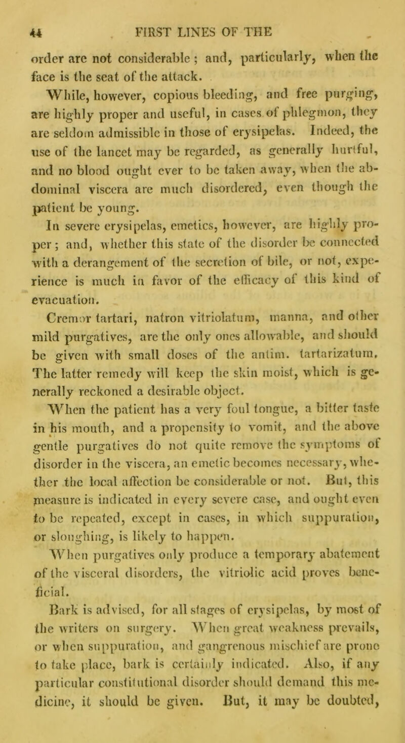 order are not considerable ; and, particularly, when the face is the seat of the attack. While, however, copious bleeding, and free purging, are highly proper and useful, in cases ol phlegmon, they are seldom admissible in those ol erysipelas. Indeed, the use of the lancet may be regarded, as generally hurtful, and no blood ought ever to be taken away, when the ab- dominal viscera are much disordered, even though the patient be young. In severe erysipelas, emetics, however, are highly pro- per ; and, whether this state of the disorder be connected with a derangement of the secretion ol bile, or not, expe- rience is much in favor of the efficacy ol tins kind ot evacuation. Cremor tartari, natron vitriolatum, manna, and other mild purgatives, are the only ones allowable, and should be given with small doses of the anlim. tartarizaturn. The latter remedy will keep the skin moist, which is ge- nerally reckoned a desirable object. When the patient has a very foul tongue, a bitter taste in his mouth, and a propensity to vomit, and the above gentle purgatives do not quite remove the symptoms ot disorder in the viscera, an emetic becomes necessary, whe- ther the local affection be considerable or not. But, this measure is indicated in every severe case, and ought even to be repeated, except in cases, in which suppuration, or sloughing, is likely to happen. When purgatives only produce a temporary abatement of the visceral disorders, the vitriolic acid proves bene- ficial. Bark is advised, for all sfages of erysipelas, by most of the writers on surgery. When great weakness prevails, or when suppuration, and gangrenous mischief are prone to take place, bark is certainly indicated. Also, if any particular constitutional disorder should demand this me- dicine, it should be given. But, it may be doubted,