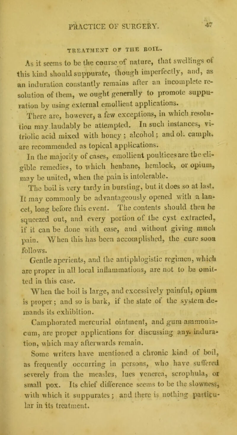 TREATMENT OF THE BOIE. As it seems to be the course of nature, tnat swellings ol this kind should suppurate, though imperfectly, and, as an induration constantly remains alter an incomplete re- solution of them, we ought generally to promote suppu- ration by using external emollient applications. There are, however, a few exceptions, in which resolu- tion may laudably be attempted. In such instances, vi- triolic acid mixed with honey ; alcohol; andol. camph. are recommended as topical applications. In the majority of cases, emollient poultices are the eli- gible remedies, to which henbane, hemlock, 01 opium, may be united, when the pain is intolerable. The boil is very tardy in bursting, but it does so at last. It may commonly be advantageously opened with a lan- cet, long before this event. The contents should then be squeezed out, and every portion of the cyst extracted, if it can be done with ease, and without giving much pain. When this has been accomplished, the cure soon Follows. Gentle aperients, and the antiphlogistic regimen, which arc proper in all local inflammations, arc not to be omit- ted in this case. When the boil is large, and excessively painful, opium is proper; and so is bark, it the state ot the system de- mands its exhibition. Camphorated mercurial ointment, and gum ammonia- cum, are proper applications for discussing any. indura- tion, which may afterwards remain. Some writers have mentioned a chronic kind of boil, as frequently occurring in persons, who have suffered severely from the measles, lues venerea, scropliula, or small pox. Its chief difference seems to be the slowness, with which it suppurates; and there is nothing particu- lar in its treatment.