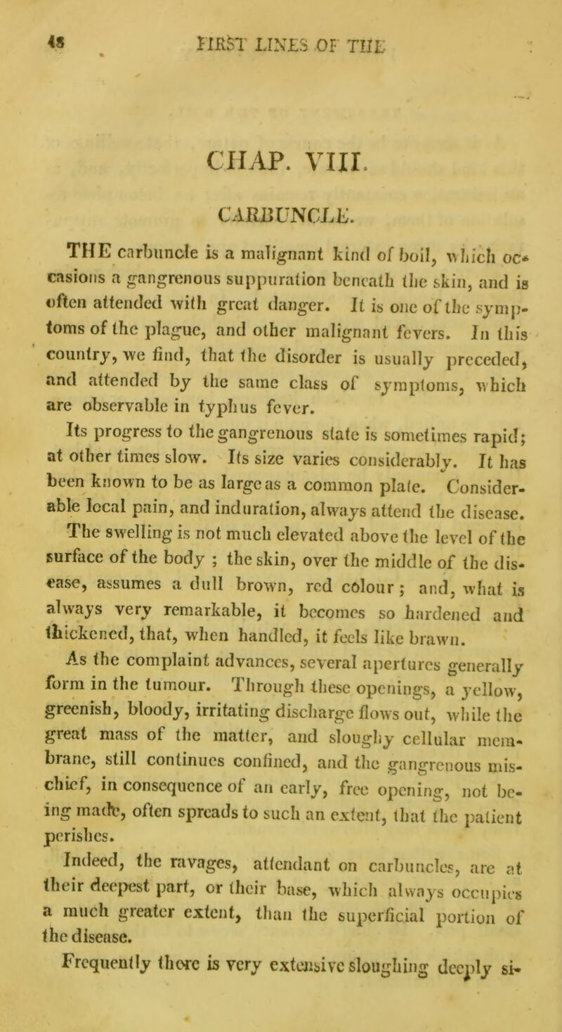 CHAP. VIII. CARUUNCLI. THE carbuncle is a malignant kind of boil, which oc* casions a gangrenous suppuration beneath (lie skin, and is often attended with great danger. It is one of the symp- toms the plague, and other malignant fevers. In this country, we find, that the disorder is usually preceded, and attended by the same class of symptoms, which are observable in typhus fever. Its progress to the gangrenous state is sometimes rapid; at other times slow. Its size varies considerably. It has been known to be as large as a common plate. Consider- able local pain, and induration, always attend the disease. The swelling is not much elevated above the level of (he surface of the body ; the skin, over the middle of the dis- ease, assumes a dull brown, red colour; and, what is always very remarkable, it becomes so hardened and thickened, that, when handled, it feels like brawn. As the complaint advances, several apertures generally form in the tumour. 'I hrough these openings, a yellow, greenish, bloody, irritating discharge flows out, while the great mass of the matter, and sloughy cellular mem- brane, still continues confined, and the gangrenous mis- chief, in consequence of an early, free opening, not be- ing marie, often spreads to such an extent, that the patient perishes. Indeed, the ravages, attendant on carbuncles, are at their deepest part, or their base, which always occupies a much greater extent, than the superficial portion of the disease. Frequently there is very extensive sloughing deeply si-