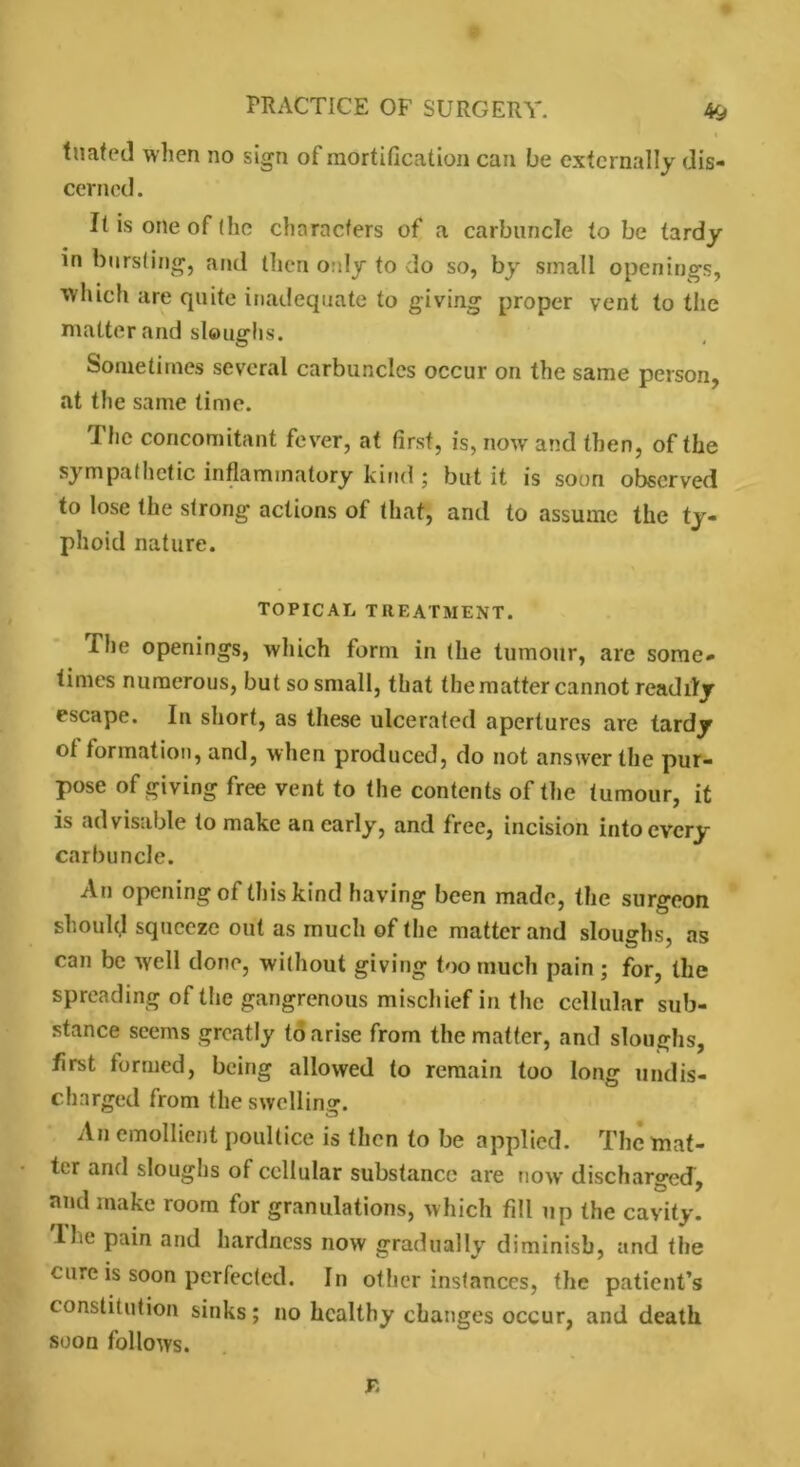 tuated when no sign of mortification can be externally dis- cerned . It is one of the characters of a carbuncle to be tardy in bursting, and then only to do so, by small openings, which are quite inadequate to giving proper vent to the matter and sloughs. Sometimes several carbuncles occur on the same person, at the same time. I he concomitant fever, at first, is, now and then, of the sympathetic inflammatory kind ; but it is soon observed to lose the strong actions of that, and to assume the ty- phoid nature. TOPICAL TREATMENT. The openings, which form in (he tumour, are some- times numerous, but so small, that the matter cannot readily escape. In short, as these ulcerated apertures are tardy ol formation, and, when produced, do not answer the pur- pose of giving free vent to the contents of the tumour, it is advisable to make an early, and free, incision into every carbuncle. An opening of this kind having been made, the surgeon should squeeze out as much of the matterand sloughs, as can be well done, without giving too much pain ; for, the spreading of the gangrenous mischief in the cellular sub- stance seems greatly to arise from the matter, and sloughs, first formed, being allowed to remain too long undis- charged from the swelling. An emollient poultice is then to be applied. The mat- ter and sloughs of cellular substance are now discharged, and make room for granulations, which fill up the cavity, lhe pain and hardness now gradually diminish, and the cure is soon perfected. In other instances, the patient’s constitution sinks; no healthy changes occur, and death soon follows. r.