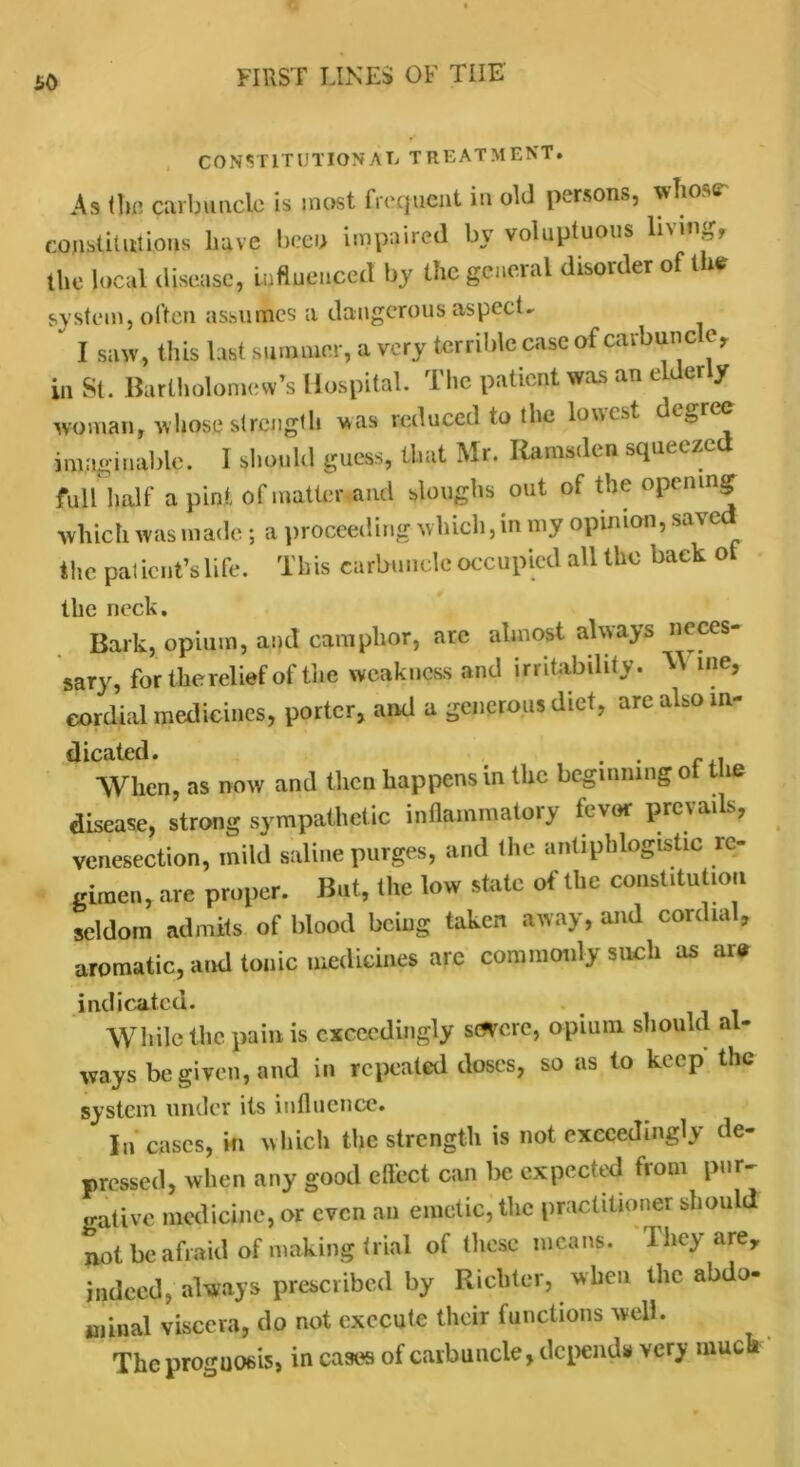 £0 CONSTITUTIONAL TREATMENT. As the carbuncle is most frequent in old persons, whose constitutions have been impaired by voluptuous living, the local disease, influenced by the general disorder of the system, often assumes a dangerous aspect - I saw, this last summer, a very terrible case of carbunc c, in St. Bartholomew’s Hospital. The patient was an elder y woman, whose strength was reduced to the lowest degree imaginable. 1 should guess, that Mr. Rarastlcn squeezed fuH half a pint of matter and sloughs out of the opening which was made; a proceeding which, in my opinion, saved the patient’s life. This carbuncle occupied all the back ol the neck. Bark, opium, and camphor, arc almost always neces- sary, for the relief of the weakness and irritability. M me, cordial medicines, porter, and a generous diet, are also in- dicated. . . f . When, as now and then happens in the beginning of Ure disease, strong sympathetic inflammatory fevor prevails, venesection, mild saline purges, and the antiphlogistic re- gimen, arc proper. But, the low state of the constitution seldom admits of blood being taken away, and cordial, aromatic, and tonic medicines arc commonly such as are indicated. . While the pain is exceedingly severe, opium should al- ways be given, and in repeated doses, so as to keep the system under its influence. In cases, in which the strength is not exceedingly de- pressed, when any good effect can be expected from pur- trative medicine, or even an emetic, the practitioner should not be afraid of making trial of these means. They arey indeed, always prescribed by Richter, when the abdo- minal viscera, do not execute their functions well. The prognosis, in cases of carbuncle, depends very muck