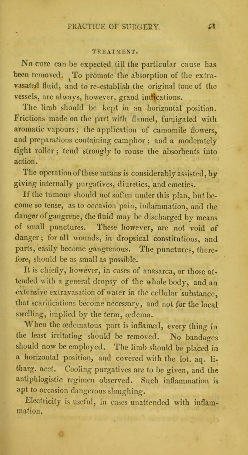 V TREATMENT. No cure can be expected till the particular cause has been removed. ^To promote the absorption of the extra- vasated fluid, and to re-establish the original tone of the vessels, are always, however, grand indications. The limb should be kept in an horizontal position. Frictions made on the part with flannel, fumigated with aromatic vapours; the application of camomile flowers, and preparations containing camphor ; and a moderately tight roller; tend strongly to rouse the absorbents into action. The operation of these means is considerably assisted, by giving internally purgatives, diuretics, and emetics. If the tumour should not sofien under this plan, but be- come so tense, as to occasion pain, inflammation, and the danger of gangrene, the fluid may be discharged by means of small punctures. These however, are not void of danger; for all wounds, in dropsical constitutions, and parts, easily become gangrenous. The punctures, there- fore, should be as small as possible. It is chiefly, however, in cases of anasarca, or those at- tended with a general dropsy of the whole body, and an extensive extravasation of water in the cellular substance, that scarifications become necessary, and not for the local swelling, implied by the term, oedema. When the oedematous part is inflamed, every thing in the least irritating should be removed. No bandages should now be employed. The limb should be placed in a horizontal position, and covered with the lot. aq. li- tliarg. acct. Cooling purgatives arc to be given, and the antiphlogistic regimen observed. Such inflammation is apt to occasion dangerous sloughing. Electricity is useful, in cases unattended with inflam- mation. o