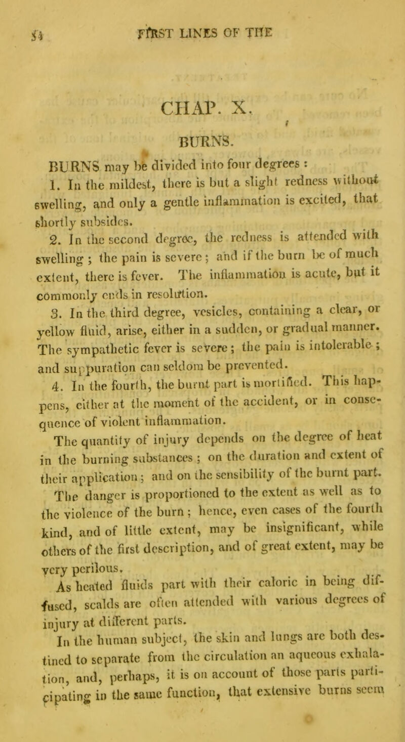 CHAP. X. i BURNS. A ... BURNS may be divided into four decrees : 1. In the mildest, there is but a slight redness without swelling, and only a gentle inflammation is excited, that shortly subsides. 2. In the second degree, the redness is attended with swelling ; the pain is severe ; and it the burn be of much extent, there is fever. The inflammation is acute, but it commonly ends in resolution. 3. In the third degree, vesicles, containing a clear, or yellow fluid, arise, either in a sudden, or gradual manner. The sympathetic fever is severe; the pain is intolerable-; and suppuration can seldom be prevented. 4. In the fourth, the burnt, part is mortified. This hap- pens, cither at the moment of the accident, or in conse- quence of violent inflammation. The quantity of injury depends on the degree of heat in the burning substances ; on the duration and extent of their application; and on ihe sensibility of the burnt part. The danger is proportioned to the extent as well as to the violence of the burn; hence, even cases of the fourth kind, and of little extent, may be insignificant, while others of the first description, and of great extent, may be very perilous. As heated fluids part with their caloric in being dif- fused, scalds are often attended with various degrees of injury at different parts. In the human subject, the skin and lungs are both des- tined to separate from the circulation an aqueous exhala- tion, and, perhaps, it. is on account of those parts parti- cipating in the same function, that extensive burns seem