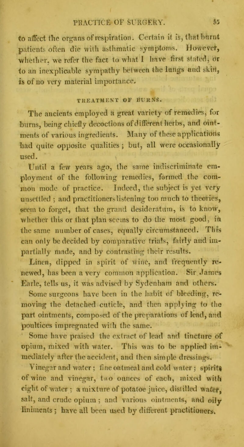 $o affect flic organs of respiration. Certain it is, tliat burnt patients often die with asthmatic symptoms. However, whether, we refer the fact to what I have first stated, or to an inexplicable sympathy between the lungs and skirt, is of no very material importance. TREATMENT OF BURNS. The ancients employed a great variety of remedies, for burns, being chiefly decoctions ofdifferent herbs, and oint- ments of various ingredients. Many of these applications had quite opposite qualities ; but, all were occasionally used. Until a few years ago, the same indiscriminate em- ployment of the following remedies, formed the com- mon mode of practice. Indeed, the subject is yet very unsettled ; and practitioners listening too much to theories, seem to forget, that the grand desideratum, is to know, whether this or that plan seems to do the most good, in the same number of cases, equally circumstanced. This can only be decided by comparative trials, fairly and im- partially made, and by contrasting their results. Linen, dipped in spirit of wine, and frequently re- newed, has been a very common application. Sir Janies Earle, tells us, it was advised by Sydenham and others. Some surgeons have been in the habit of Weeding, re- moving the detached cuticle, and then applying to the part ointments, composed of the preparations of lead, and poultices impregnated with the same. Some have praised the extract of lead and tincture of opium, mixed with water. This was to lx* applied im- mediately after the accident, and then simple dressings. Vinegar and water ; fine oatmeal and cold uvater ; spirits of wine and vinegar, two ounces of each, mixed with eight of water ; a mixture of potatoe juice, distilled water, salt, and crude opium ; and various ointments, and oily liniments; have all been used by different practitioners.
