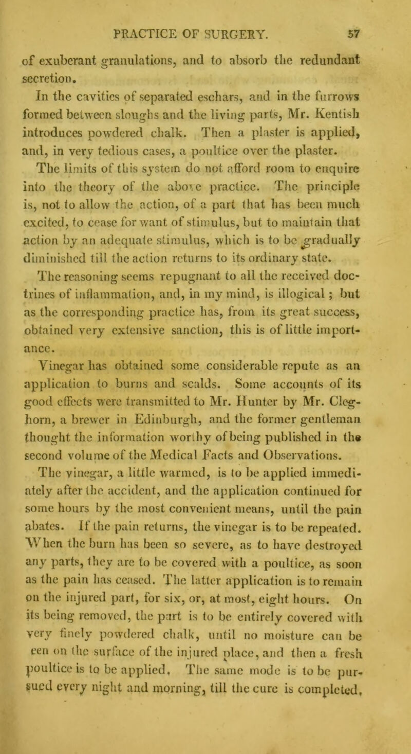 of exuberant granulations, and (o absorb the redundant secretion. In the cavities of separated eschars, and in the furrows formed between sloughs and the living parts, Mr. Kentish introduces powdered chalk. Then a plaster is applied, and, in very tedious cases, a poultice over the plaster. The limits of this system do not afford room to enquire into the theory of the above practice. The principle is, not to allow the action, of a part that has been much excited, to cease for want of stimulus, but to maintain that action by an adequate stimulus, which is to be gradually diminished till the action returns to its ordinary state. The reasoning seems repugnant to all the received doc- trines of inflammation, and, in iny mind, is illogical; but as the corresponding practice has, from its great success, obtained very extensive sanction, this is of little import- ance. Vinegar has obtained some considerable repute as an application to burns and scalds. Some accounts of its good effects were transmitted to Mr. Hunter by Mr. Cleg- horn, a brewer in Edinburgh, and the former gentleman thought the information worthy of being published in the second volume of the Medical Facts and Observations. The vinegar, a little warmed, is (o be applied immedi- ately after the accident, and the application continued for some hours by the most convenient means, until the pain abates. If the pain returns, the vinegar is to be repeated. AVhen the burn has been so severe, as to have destroyed any parts, they are to be covered with a poultice, as soon as the pain has ceased. The latter application is to remain on the injured part, for six, or, at most, eight hours. On its being removed, the part is to be entirely covered with very finely powdered chalk, until no moisture can be cen on the surface of the injured place, and then a fresh poultice is to be applied. The same mode is tube pur- sued every night and morning, till the cure is completed.