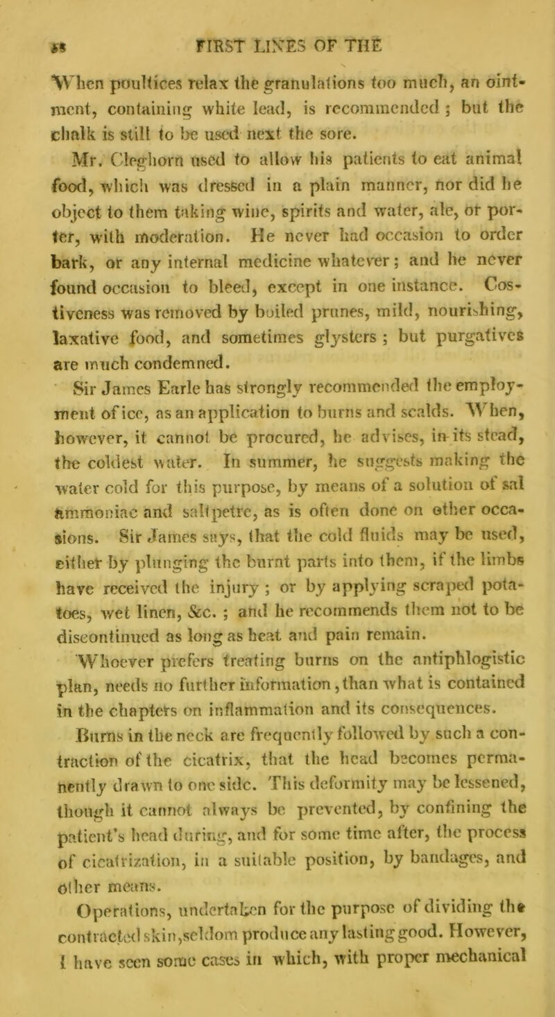 When poultices relax the granulations too much, an oint- ment, containing white lead, is recommended ; but the chalk is still to be used next the sore. Mr. Cleghorn used to allow his patients to eat animal food, which was dressed in a plain manner, nor did he object to them taking wine, spirits and water, ale, or por- ter, with moderation. He never had occasion to order bark, or any internal medicine whatever; and he never found occasion to bleed, except in one instance. Cos- tiveness was removed by boiled prunes, mild, nourishing, laxative food, and sometimes glysters ; but purgatives are much condemned. Sir James Earle has strongly recommended the employ- ment of ice, as an application to burns and scalds. When, however, it cannot be procured, he advises, in its stead, the coldest water. In summer, he suggests making the water cold for this purpose, by means of a solution ot sal ammoniac and saltpetre, as is often done on other occa- sions. Sir James says, that the cold fluids may be used, either by plunging the burnt parts into them, it the limbs have received the injury ; or by applying scraped pota- toes, wet linen, &c. ; and he recommends them not to be discontinued as long as heat and pain remain. Whoever prefers treating burns on the antiphlogistic plan, needs no further information,than what is contained in the chapters on inflammation and its consequences. Burns in the neck are frequently followed by such a con- traction of the cicatrix, that the head becomes perma- nently drawn to one side. This deformity may be lessened, though it cannot always be prevented, by confining the patient’s head during, and for some time alter, the process of cicatrization, in a suitable position, by bandages, and Other means. Operations, undertaken for the purpose of dividing the contracted skin,seldom produce any lasting good. However, 1 have seen some cases in which, with proper mechanical