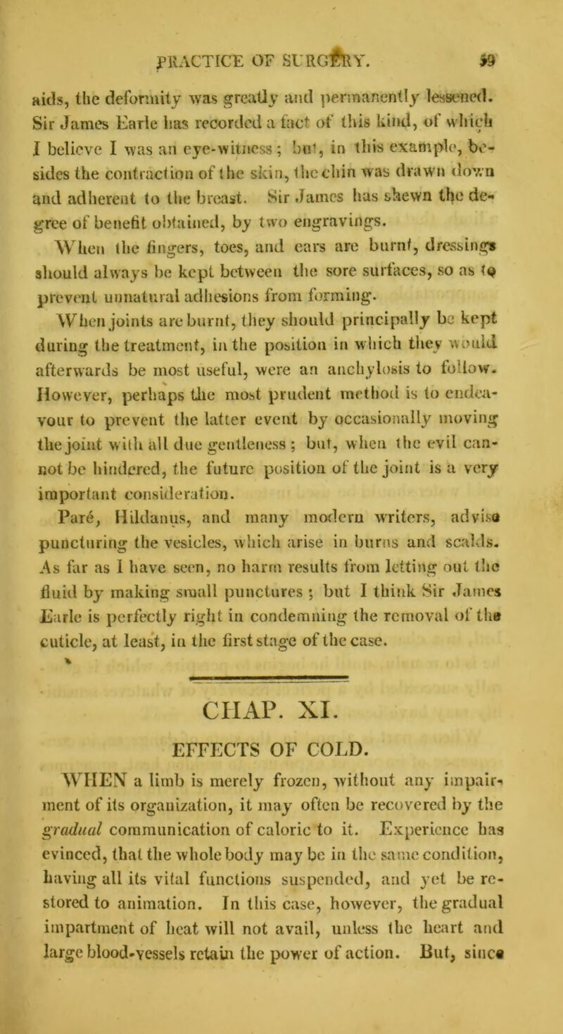 aitls, the deformity was greatly and permanently lessened. Sir James Earle lias recorded a fact of this Lind, ot which I believe I was an eye-witness; hot, in this example, be- sides the contraction of the skin, the chin was drawn down and adherent to the breast. Sir James has shewn the de- gree of benefit obtained, by two engravings. When the fingers, toes, and ears are burnt, dressings should always be kept between the sore surfaces, so as to prevent unnatural adhesions from forming. When joints are burnt, they should principally be kept during the treatment, in the position in which they would afterwards be most useful, were an anchylosis to follow. However, perhaps the most prudent method is to endea- vour to prevent the latter event by occasionally moving the joint with all due gentleness ; but, when the evil can- not be hindered, the future position ot the joint is a very important consideration. Par6, Hildanus, and many modem writers, ad visa puncturing the vesicles, which arise in burns and scalds. As far as 1 have seen, no harm results from letting out the fluid by making small punctures ; blit I think Sir James Earle is perfectly right in condemning the removal of the cuticle, at least, in the first stage of the case. % CHAP. XI. EFFECTS OF COLD. WHEN a limb is merely frozen, without any impair- ment of its organization, it may often be recovered by the gradual communication of caloric to it. Experience has evinced, that the whole body may be in the same condition, having all its vital functions suspended, and yet be re- stored to animation. In this case, however, the gradual impartment of heat will not avail, unless the heart and large blood-vessels retain the power of action. But, sine®