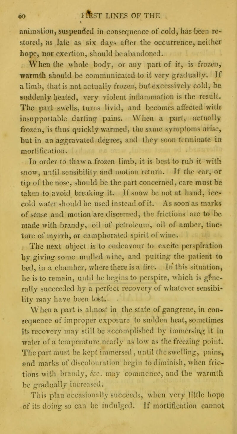 animation, suspended in consequence of cold, has been re- stored, as late as six days after the occurrence, neither hope, nor exertion, should be abandoned. When the whole body, or any part of it, is frozen, warmth should be communicated to it very gradually. If a limb, that is not actually frozen, but excessively cold, be suddenly heated, very violent inflammation is the result. The part swells, turns livid, and becomes affected with insupportable darting pains. W hen a part, actually frozen, is thus quickly warmed, the same symptoms arise, but in an aggravated degree, and they soon terminate in mortification. In order to thaw a frozen limb, it is best to rub it with snow, until sensibility and motion return. If the ear, or tip of the nose, should be the part concerned, care must be taken to avoid breaking it. If snow be not at hand, ice- cold water should be used instead of it. As soon as marks of sense and motion are discerned, the frictions arc to be made with brandy, oil of petroleum, oil of amber, tinc- ture of myrrh, or camphorated spirit ot wine. The next object is to endeavour to excite perspiration by giving sonic mulled wine, and putting the patient to bed, in a chamber, where there is a fire. In this situation, he is to remain, until lie begins to perspire, which is gene- rally succeeded by a perfect recovery of whatever sensibi- lity may have been lost. When a part is almost in the state of gangrene, in con- sequence of improper exposure to sudden heat, sometimes its recovery may still be accomplished by immersing it in water of a temperature nearly as low as the freezing point. The part must be kept immersed, until (he swelling, pains, and marks of discolouration begin to diminish, when fric- tions with brandy, See. may commence, and the warmth be gradually increased. This plan occasionally succeeds, when very little hope of its doing so can be indulged. If mortification cannot