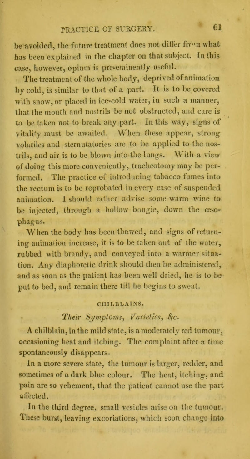 Cl be avoided, the future treatment does not differ frc-n what Inis been explained in the chapter on that subject. In this case, however, opium is pre-eminently useful. The treatment of the whole body, deprived of animation by cold, is similar to that of a part. It is to be covered with snow, or placed in ice-cold water, in such a manner, that the mouth and nostrils be not obstructed, and care is to be taken not to break any part. In this way, signs of vitality must be awaited. When these appear, strong volatiles and sternutatories are to be applied to the nos- trils, and air is to be blown into the lungs. With a view of doing this more conveniently, tracheotomy may be per- formed. The practice of introducing tobacco fumes into the rectum is to be reprobated in every case of suspended animation. I should rather advise some warm wine to be injected, through a hollow bougie, down the oeso- phagus. When the body has been thawed, and signs of return- ing animation increase, it is to be taken out of the water, rubbed with brandy, and conveyed into a warmer situa- tion. Any diaphoretic drink should then be administered, and as soon as the patient has been well dried, he is to be put to bed, and remain there till he begins to sweat. chilblains. Their Symptoms, Varieties, c. A chilblain, in the mild state, is a moderately red tumour, occasioning heat and itching. The complaint after a time spontaneously disappears. In a more severe state, the tumour is larger, redder, and sometimes of a dark blue colour. The heat, itching, and pain are so vehement, that the patient cannot use the part affected. In the third degree, small vesicles arise on the tumour. These burst, leaving excoriations, which soon change into