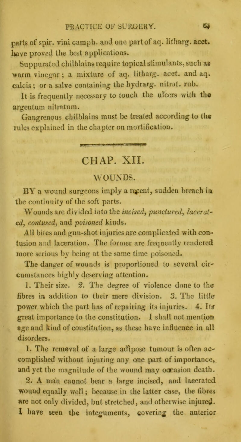 parts of spir. vini camph. and one part of aq. litharg. acet. Isave proved the best applications. Suppurated chilblains require topical stimulants, such as warm vinegar; a mixture of aq. litharg. acet. and aq. calcis; or a salve containing the hydrarg. nitrat. rub. It is frequently necessary to touch the ulcers with the argentum nitratum. Gangrenous chilblains must be treated according to the rules explained in the chapter on mortification. CHAP. XII. WOUNDS. i BY a wound surgeons imply a repent, sudden breach in the continuity of the so ft parts. Wounds are divided into the incised, punctured, lacerat- ed, contused, and poisoned kinds. All biles and gun-shot injuries are complicated with con- tusion and laceration. The former are frequently rendered more serious by being at the same time poisoned. The danger of wounds is proportioned to several cir- cumstances highly deserving attention. 1. Their size. 2. The degree of violence done to the fibres in addition to their mere division. 3. The little power which the part has of repairing its injuries. 4. I tar great importance to the constitution. I shall not mention age and kind of constitution, as these have influence in all disorders. 1. The removal of a large adipose tumour is often ac- complished without injuring any one part of importance, and yet the magnitude of the wound may oacasion death. 2. A main cannot bear a large incised, and lacerated wound equally well; because in the latter case, the fibres are not only divided, but stretched, and otherwise injured.