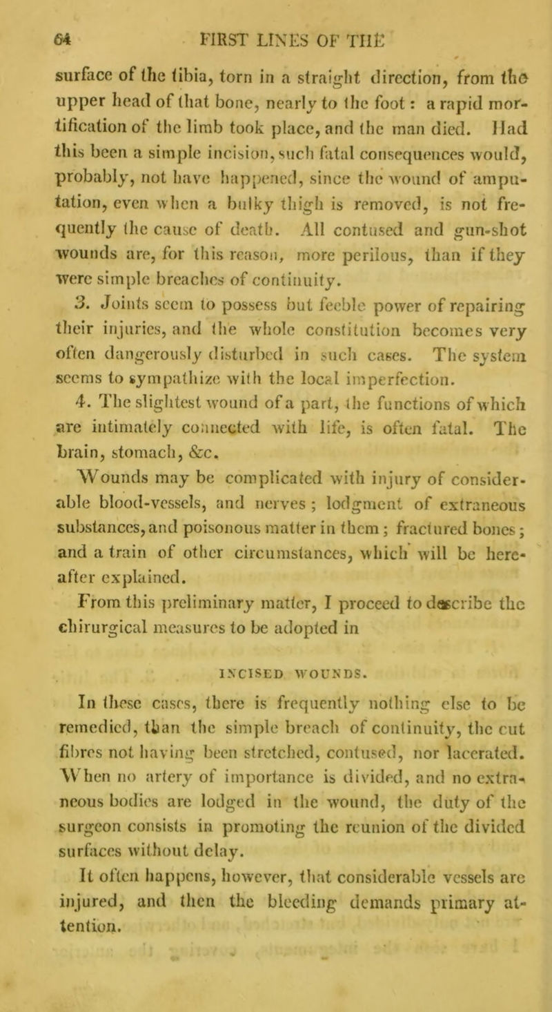 surface of the tibia, torn in a straight direction, from tho upper head of that bone, nearly to the foot: a rapid mor- tification oi the limb took place, and the man died. Had this been a simple incision,such fatal consequences would, probably, not have happened, since the wound of ampu- tation, even when a bulky thigh is removed, is not fre- quently (he cause of death. All contused and gun-shot wounds are, for this reason, more perilous, than if they were simple breaches of continuity. 3. Joints seem to possess but feeble power of repairing their injuries, and the whole constitution becomes very often dangerously disturbed in such cases. The system seems to sympathize with the local imperfection. 4. The slightest wound of a part, the functions of which are intimately connected with life, is often fatal. The brain, stomach, &c. Wounds may be complicated with injury of consider- able blood-vessels, and nerves ; lodgment of extraneous substances, and poisonous matter in them; fractured bones; and a train of other circumstances, which will be here- after explained. From this preliminary matter, I proceed to describe the chirurgical measures to be adopted in INCISED WOUNDS. In those cases, there is frequently nothing else to be remedied, than the simple breach of continuity, the cut fibres not having been stretched, contused, nor lacerated. When no artery of importance is divided, and no extras neous bodies are lodged in the wound, the duty of the surgeon consists in promoting the reunion of the divided surfaces without delay. It often happens, however, that considerable vessels arc injured, anel then the bleeding demands primary at- tention.