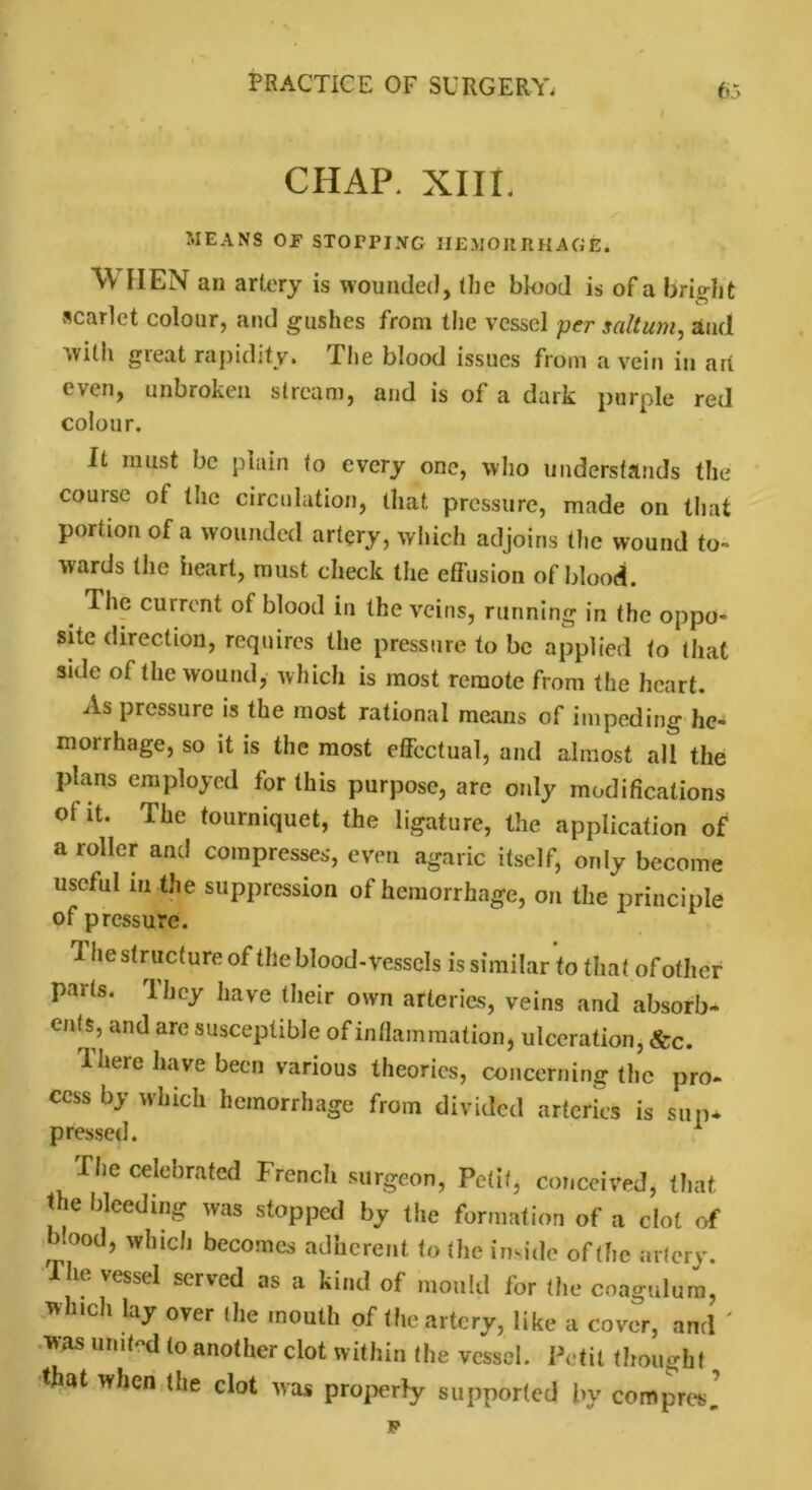 CHAP. XIII. MEANS Of STOPPING HEMORRHAGE. WHEN an artery is wounded, the blood is of a bright scarlet colour, and gushes from the vessel per saltum, and with great rapidity. The blood issues from a vein in aii even, unbroken stream, and is of a dark purple red colour. It must be plain to every one, who understands the course of the circulation, that pressure, made on that portion of a wounded artery, which adjoins the wound to- wards the heart, must check the effusion of blood. # *^1C curront of blood in the veins, running in the oppo- site direction, requires the pressure to be applied to that side of the wound, which is most remote from the heart. As pressure is the most rational means of impeding he- morrhage, so it is the most effectual, and almost all the plans employed for this purpose, are only modifications of it. The tourniquet, the ligature, the application of a roller and compresses, even agaric itself, only become useful m the suppression of hemorrhage, on the principle of pressure. The structure of the blood-vessels is similar to that of other parts. They have their own arteries, veins and absorb- ents, and are susceptible of inflammation, ulceration, &c. 1 here have been various theories, concerning the pro- cess bj which hemorrhage from divided arteries is sup- pressed. 1 The celebrated French surgeon, Petit, conceived, that the bleeding was stopped by the formation of a clot of b.ood, which becomes adherent to the inside of (he artery. The vessel served as a kind of mould for the coagulura, winch lay over (he mouth of the artery, like a cover, and ' was united to another clot within the vessel. Petit thought „ that when the clot was properly supported by compres, p