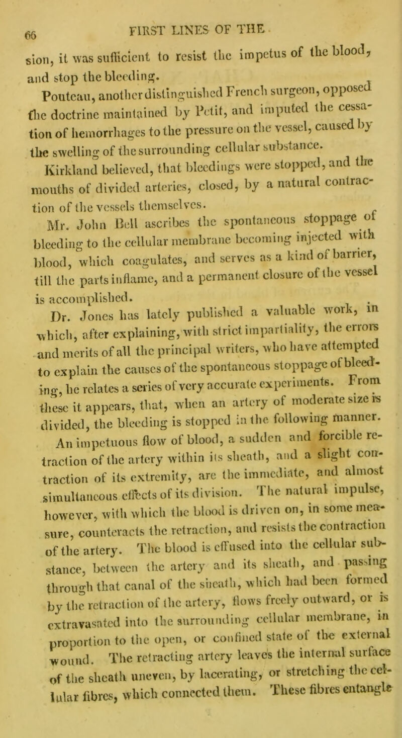 sion, it was sufficient to resist the impetus of the blood, and stop the bleeding. Poute&u, another distinguished I lench surgeon, oppose (lie doctrine maintained by Petit, and imputed the cessa- tion of hemorrhages to the pressure on the vessel, caused by the swelling of the surrounding cellular substance. Kirkland believed, that bleedings were stopped, and t ie mouths of divided arteries, closed, by a natural contrac- tion of the vessels themselves. Mr. John Bell ascribes the spontaneous stoppage oi bleeding to the cellular membrane becoming injected with blood, which coagulates, and serves as a kind of barrier, till the parts inflame, and a permanent closure of the vessel is accomplished. I)r. Jones has lately published a valuable work, in which, after explaining, with strict impartiality, the errors and merits of all the principal writers, who have attempte to explain the causes of the spontaneous stoppage of bleer - ing, he relates a series of very accurate experiments. From these it appears, that, when an artery of moderate size is divided, the bleeding is stopped in the. following manner. An impetuous flow of blood, a sudden and forcible re- traction of the artery within its sheath, and a slight con- traction of its extremity, arc the immediate, and almost simultaneous effects of its division. The natural impulse, however, with which the blood is driven on, in some mea- sure, counteracts the retraction, and resists the contraction of the artery. The blood is effused into the cellular sub- stance, between the artery and its sheath, and passing through that canal of the sheath, which had been formed by the retraction of the artery, flows freely outward, or is extravasated into the surrounding cellular membrane, m proportion to the open, or confined state of the external wound. The retracting artery leaves the internal surtace of the sheath uneven, by lacerating, or stretching the cel- lular fibres, which connected them. These fibres entangle