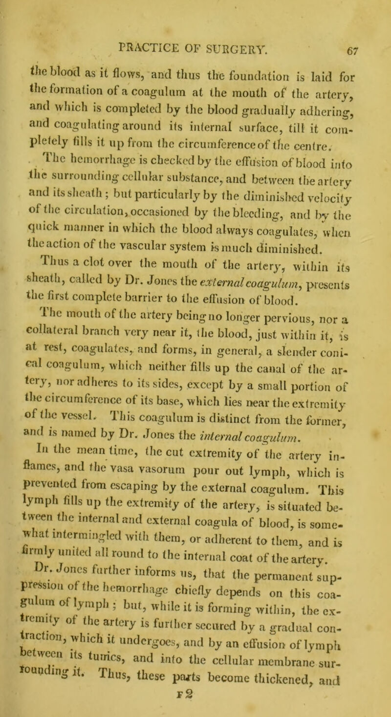 the blood as it flows, and thus the foundation is laid for the formation ot a coagulum at the mouth of the artery, and which is completed by the blood gradually adhering, and coagulating around its internal surface, till it com- pletely tills it up from the circumference of the centre. The hemorrhage is checked by the effusion of blood into the surrounding cellular substance, and between the artery and its sheath ; but particularly by the diminished velocity of the circulation, occasioned by the bleeding, and by the quick manner in which the blood always coagulates, when the action of the vascular system is much diminished. Thus a clot over the mouth of the artery, within its sheath, called by Dr. Jones the external coagulum, presents the first complete barrier to the effusion of blood. Ihe mouth of the artery being no longer pervious, nor a collateral branch very near it, the blood, just within it, is at rest, coagulates, and forms, in general, a slender coni- cal coagulum, which neither fills up the canal of the ar- tery, nor adheres to its sides, except by a small portion of the circumference of its base, which lies near the extremity of the vessel. This coagulum is distinct from the former, and is named by Dr. Jones the internal coagulum. In the mean time, (he cut extremity of the artery in- flames, and the vasa vasorum pour out lymph, which is prevented from escaping by the external coagulum. This lymph fills up the extremity of the artery, is situated be- tween the internal and external coagula of blood, is some- what intermingled witli them, or adherent to them, and is firmly united all round to the internal coat of the artery Dr. Jones further informs us, that the permanent sup- pression of the hemorrhage chiefly depends on this coa- gulum of lymph ; but, while it is forming within, the cx- remity of the artery is further secured by a gradual con- raction, which it undergoes, and by an effusion of lymph e ween its tunics, and into the cellular membrane sur- °un ing it. Thus, these prwts become thickened, and