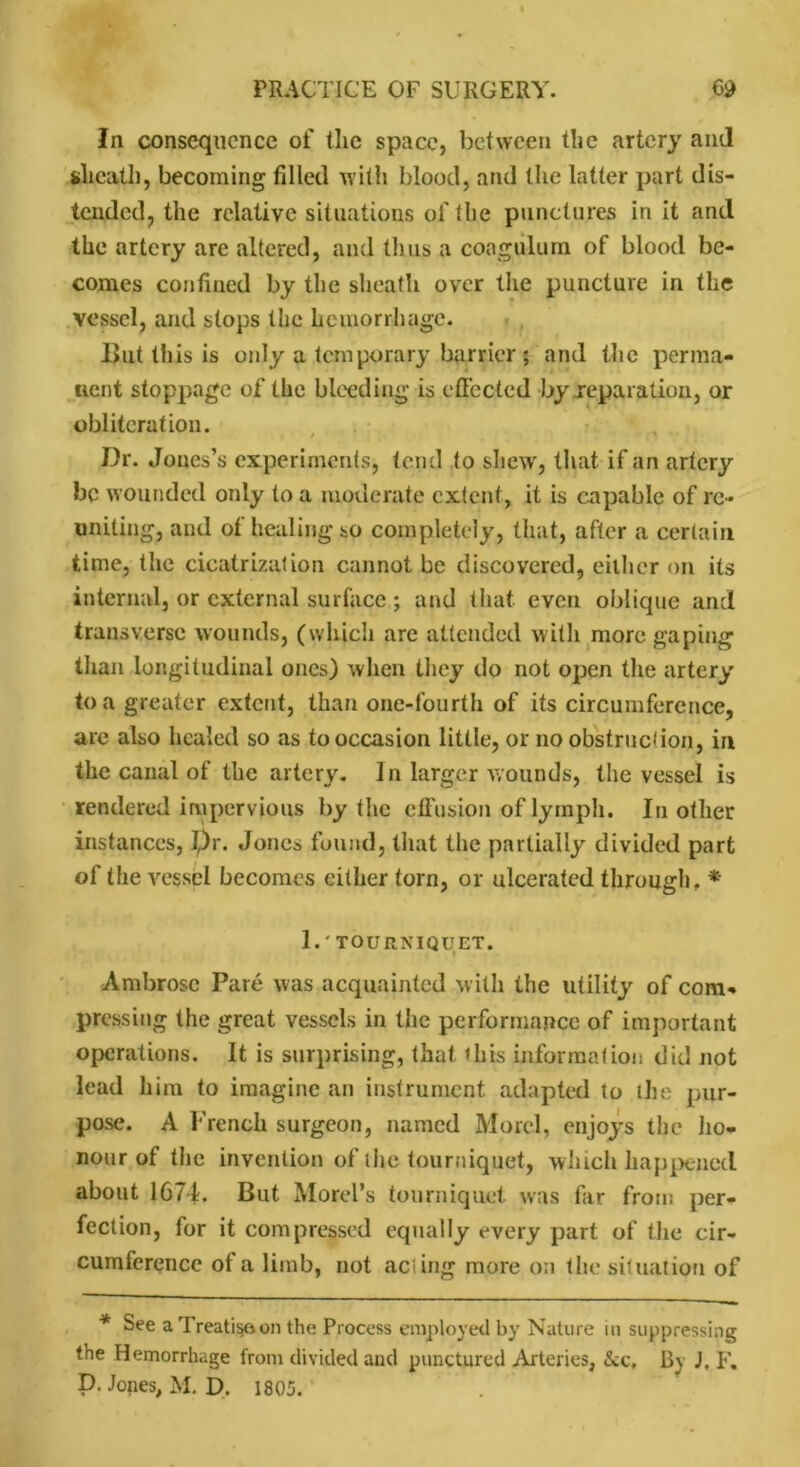 In consequence of the space, between the artery and sheath, becoming filled with blood, and the latter part dis- tended, the relative situations of the punctures in it and the artery are altered, and thus a coagulurn of blood be- comes confined by the sheath over the puncture in the vessel, and slops the hemorrhage. But this is only a temporary barrier ; and the perma- nent stoppage of the bleeding is effected by reparation, or obliteration. Dr. Jones’s experiments, tend to shew, that if an artery be wounded only to a moderate extent, it is capable of re- uniting, and of healing so completely, that, after a certain time, the cicatrization cannot be discovered, either on its internal, or external surface ; and that even oblique and transverse wounds, (which arc attended with more gaping than longitudinal ones) when they do not open the artery to a greater extent, than one-fourth of its circumference, are also healed so as to occasion little, or no obstruction, in the canal of the artery. In larger wounds, the vessel is rendered impervious by the effusion of lymph. In other instances, I,)r. Jones found, that the partially divided part of the vessel becomes cither torn, or ulcerated through, * 1.' TOURNIQUET. Ambrose Pare was acquainted with the utility of com- pressing the great vessels in the performance of important operations. It is surprising, that this information did not lead him to imagine an instrument adapted to the pur- pose. A French surgeon, named Morel, enjoys the ho- nour of the invention of the tourniquet, which happened about 1671. But Morel’s tourniquet was far from per- fection, for it compressed equally every part of the cir- cumference of a limb, not acting more on the situation of * See a Treatise*on the Process employed by Nature m suppressing the Hemorrhage from divided and punctured Arteries, &c. By J. F. D. Jones, M. D. 1805.'