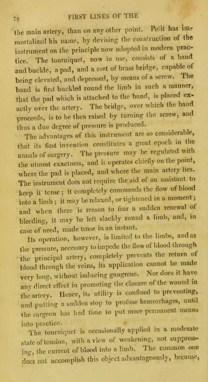 the main artery, than on any other point. Petit has ini? mortalizcd his name, by devising the construction of the instrument on the principle now adopted in modern prac- tice. The tourniquet, now in use, consists of a band and buckle, a pad, and a sort of brass bridge, capable of being elevated, and depressed, by means of a screw. The band is first buckled round the limb in such a manner, that the pad which is attached to the band, is placed ex- actly over the artery. The bridge, over which the band proceeds, is to be then raised by turning the screw, and thus a due degree of pressure is produced. The advantages of this instrument are so considerable, that its first invention constitutes a great epoch in the annals of surgery. The pressure may be regulated with the utmost exactness, and it operates chiefly on the point, where the pad is placed, and where the main artery lies. The instrument docs not require the aid of an assistant to keep it tense ; it completely commands the flow of blood into a limb ; it may be relaxed, or tightened in a moment; and when there is reason to fear a sudden renewal of bleeding, it may be left slackly round a limb, and, in case of need, made tense in an instant. Its operation, however, is limited to the limbs, and as the pressure, necessary to impede the flow of blood through the principal artery, completely prevents the return of blood through the veins, its application cannot be made very long, without inducing gangrene. Nor does it have any direct effect in promoting the closure of the wound in the artery. Hence, its utility is confined to preventing, and putting a sudden stop to profuse hemorrhages, until the surgeon has had time to put more permanent means into practice. The tourniquet is occasionally applied in a moderate stale of tension, with a view of weakening, not suppress- ing (lie current of blood into a limb. The common one does not accomplish this object advantageously, because,