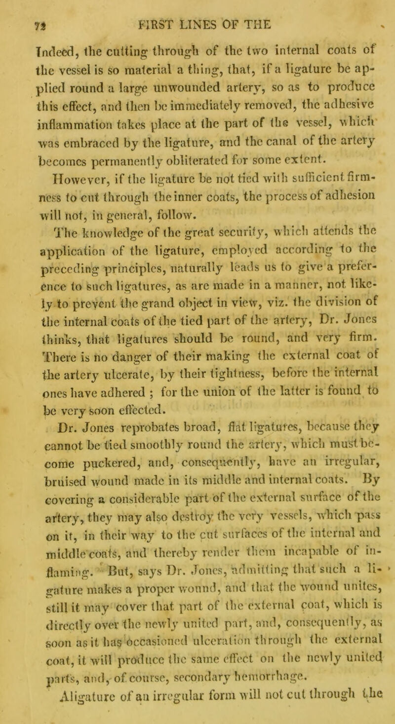 Indeed, the cutting through of the two internal coats of the vessel is so material a thing, that, if a ligature be ap- plied round a large tinwounded artery, so as to produce this effect, and then be immediately removed, the adhesive inflammation takes place at the part of the vessel, which was embraced by the ligature, and the canal of the artery becomes permanently obliterated for some extent. However, if the ligature be not tied with sufficient firm- ness to cut through the inner coats, the process of adhesion will not, in general, follow. The knowledge of the great security, which attends the application of the ligature, employed according to the preceding principles, naturally leads us to give a prefer- ence to such ligatures, as are made in a manner, not, like- ly to prevent the grand object in view, viz. the division of the internal coats of the tied part of the artery, Dr. Jones thinks, that ligatures should be round, and very firm. There is no danger of their making the external coat of the artery ulcerate, by their tightness, before the internal ones have adhered ; for the union of the latter is found to be very soon effected. Dr. Jones reprobates broad, flat ligatures, because they cannot be tied smoothly round the artery, which must be- come puckered, and, consequently, have an irregular, bruised wound made in its middle and internal coats. By covering a considerable part of the external surface of the artery, they may also destroy the very vessels, which pass on if, in their way to the cut surfaces of the internal and middle coats, and thereby render them incapable of in- flaming. But, says Dr. Jones, admitting that such a li- * gature makes a proper wound, and that the Wound unites, still it may cover that part of the external coat, which is directly over the newly united part, and, consequently, as soon as it has Occasioned ulceration through the external coat, it w ill produce the same effect on the newly united parts, and, of course, secondary hemorrhage. A ligature of an irregular form will not cut through the